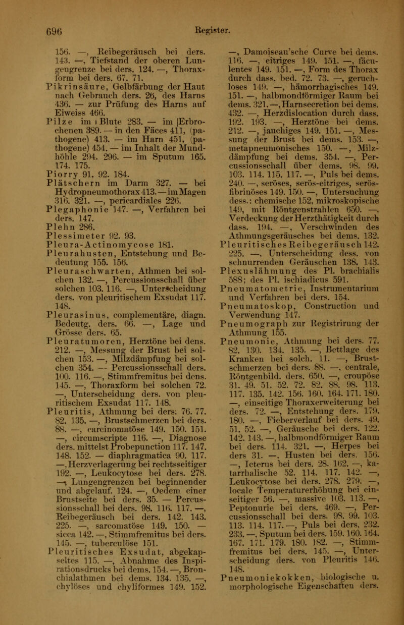 156. —, Reibegeräusch bei ders. 14:^. —, Tiefstand der oberen Lun- gengrenze bei ders. 124. —, Thorax- form bei ders. 67. 71. Pikrinsäure, Gelbfärbung der Haut nach Gebrauch ders. 2ö, des Harns 436. — zur Prüfung des Harns auf Eiweiss 466. Pilze im > Blute 283. — im [Erbro- chenen 389. — in den Fäces 411, (pa- thogene) 413. — im Harn 451, (pa- thogene) 454. — im Inhalt der Mund- höhle 204. 296. — im Sputum 165. 174. 175. Piorry 91. 92. 184. Plätschern im Darm 327. — bei Hydropneumothorax 413. — im Magen 316. 321. —, pericardiales 22(). Plegaphonie 147. —, Verfahren bei ders. 147. Plehn 286. Plessimeter 92. 93. Pleura-Actinomycose 181. Pleurahusten, Entstehung und Be- deutung 155. 156. Pleuraschwarten, Athmen bei sol- chen 132. —, Percussionsschall über solchen 103. 116. —, Unterscheidung ders. von pleuritischem Exsudat 117. 148. Pleurasinus, complementäre, diagn. Bedeutg. ders. 66. —, Lage und Grösse ders. 65. Pleuratumoren, Herztöne bei dens. 212. —, Messung der Brust bei sol- chen 153. —, Milzdämpfung bei sol- chen 354. — Percussionsschall ders. 100. 116. —, Stimmfremitus bei dens. 145. —, Thoraxform bei solchen 72. —, Unterscheidung ders. von pleu- ritischem Exsudat 117. 148. Pleuritis, Athmung bei ders; 76. 77. 82. 135. —, Brustschmerzen bei ders. 88. —, earcinomatöse 149. 150. 151. —, circumscripte 116. —, Diagnose ders. mittelst Probepunction 117. 147. 148. 152. — diaphragmatica 90. 117. —.Herzverlagerung bei rechtsseitiger 192. —, Leukocytose bei ders. 278. —, Lungengrenzen bei beginnender und abgelauf. 124. —, Oedem einer Brustseite bei ders. 35. — Percus- sionsschall bei ders. 98. 11(5. 117. —, Reibegeräusch bei ders. 142. 143. 225. —, sarcomatöse 149. 150. — sicca 142. —, Stimmfremitus bei ders. 145. —, tuberculöse 151. Pleuritisches Exsudat, abgekap- seltes 115. —, Abnahme des Inspi- rationsdrucks bei dems. 154. —, Bron- chialathmen bei dems. 134. 135. —, chylöses und chyliformes 149. 152. —, Damoiseau'sche Curve bei dems. 116. —, eitriges 149. 151. —, facu- lentes 149. 151. —, Form des Thorax durch dass. bed. 72. 73. —, geruch- loses 149. —, hämorrhagisches 149. 151. —, halbmondförmiger Raum bei dems. 321.—,Harnsecretion bei dems. 432. —, Herzdislocation durch dass. 192. 193. —, Herztöne bei dems. 212. —, jauchiges 149. 151. —, Mes- sung der Brust bei dems. 153. —, metapneumonisches 150. —, Milz- dämpfung bei dems. 354. —, Per- cussionsschall über dems. 98. 99. 103. 114. 115. 117. —, Puls bei dems. 240. —, seröses, serös-eitriges, serös- fibrinöses 149. 150. —, Untersuchung dess.: chemische 152, mikroskopische 149, mit Röntgenstrahlen 6o0. —, Verdeckung derHerzthäti^keit durch dass. 194. —, Verschwinden des Athmungsgeräusches bei dems. 132. P1 e u r i t i s c h e s R e i b e g e r ä u s c h 142. 225. —, Unterscheidung dess. von sclinurrenden Geräuschen 138. 143. Plexuslähmung des PI. brachialis 588; des PI. ischiadicus 591. P n e u m at o in e t ri e, Instrumentarium und Verfahren bei ders. 154. Pneumatoskop, Construction und Verwendung 147. Pneumograph zur Registrirung der Athmung 155. Pneumonie, Athmung bei ders. 77. 82. 130. 134. 135. —, Bettlage des Kranken bei solch. 11. —, Brust- schmerzen bei ders. 88. —, centrale, Röntgenbild, ders. 650. —, croupöse 31. 49. 51. 52. 72. 82. as. 98. 113. 117. 135. 142. 156. 160. 164. 171. 180. —, einseitige Thoraxerweiteruug bei ders. 72. —, Entstehung ders. 179. 180. —, Fi eher verlauf bei ders. 49. 51. 52. —, Geräusche bei ders. 122. 142. 143. —, halbmondförmiger Raum bei ders. 114. 321. —, Herpes bei ders 31. —, Husten bei ders. 156. —, Icterus bei ders. 28. 162. —, ka- tarrhalische 52. 114. 117. 142. —, Leukocytose bei ders. 278. 2(9. —, locale Temperaturerhöhung bei ein- seitiger 56. —, massive 103. 113. —, Peptonurie bei ders. 469. —, Per- cussionsschall bei ders. 98. 99. 103. 113. 114. 117.—, Puls bei ders. 232. 233. —, Sputum bei ders. 159.160.164. 167. 171. 179. 180. 182. —, Stimm- fremitus bei ders. 145. —, Unter- scheidung ders. von Pleuritis 146. 148. Pneumoniekokken, biologische u. morphologische Eigenschaften ders.