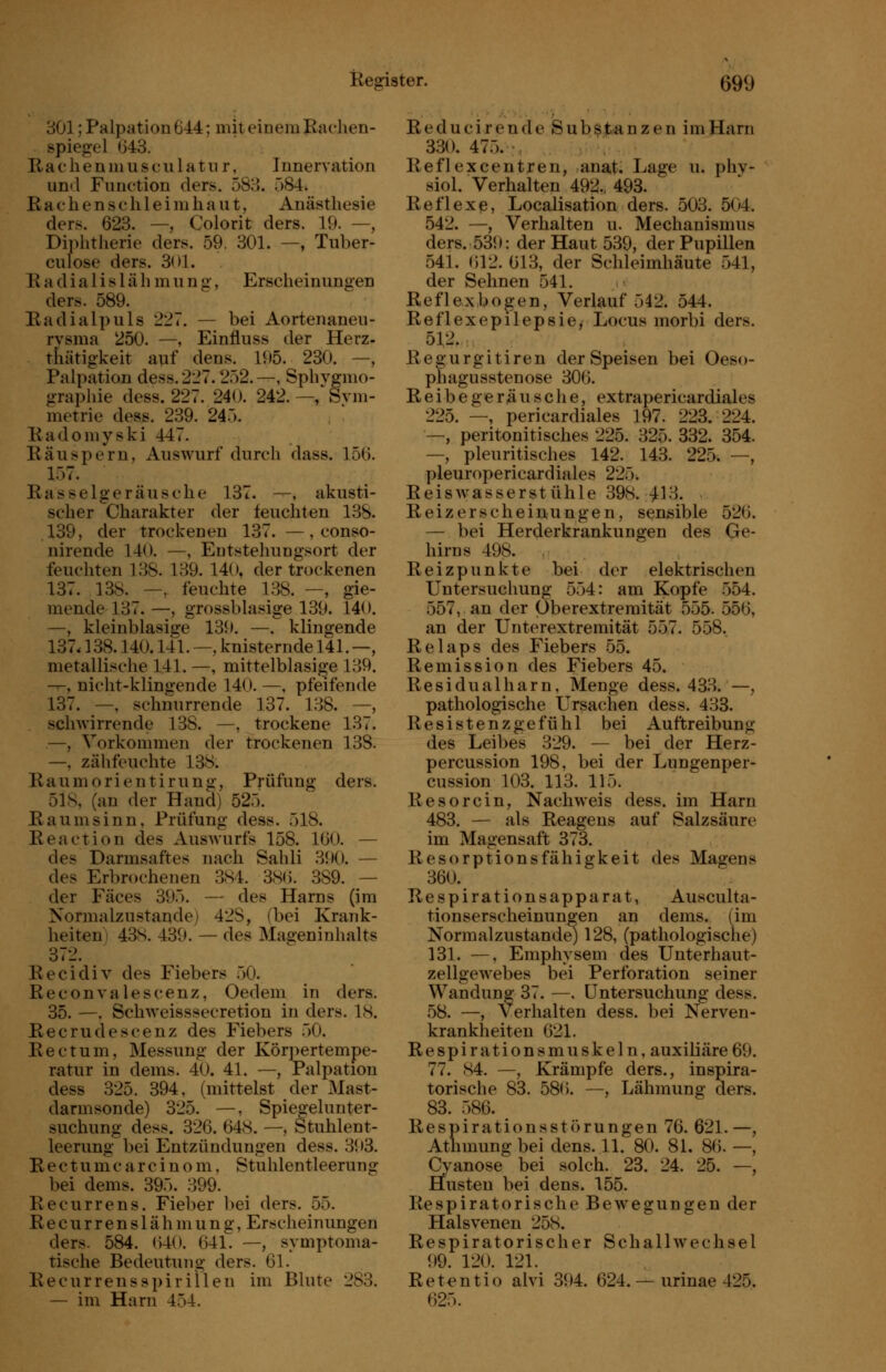 — bei Aortenanen- Einfluss der Herz- deüs. 195. 230. —, -, Sphvgnio- 242. —' Syiii- 801; Palpation 644; mit einem Eaehen- spiegel 043. Ra c li e n ni u s c u 1 a t n r, Innervation und Function ders. 583. 084. R a c h e n s c li 1 e i m h a u t, Anästhesie ders. 623. —, Colorit ders. 19. —, Diphtherie ders. 59. 301. —, Tuber- culose ders. 3()1. R a d i a 1 i s 1 ä h m u n g, Erscheinungen ders. 589. Radialpuls 227 rysma 250. —, thätigkeit auf Palpation dess.227.252. graphie dess. 227. 240. metrie dess. 239. 240. Radoniyski 447. Räuspern, Auswurf durch dass. 156. 1Ö7. Rasselgeräusche 137. ---, akusti- scher Charakter der feuchten 138. 139, der trockenen 137. —, conso- nirende 140. —, Eutstehungsort der feuchten 138. 139. 140. der trockenen 137. 138. —, feuchte 138. —, gie- mende 137.—, grossblasige 139. 140. —, kleinblasige 139. —. klingende 137.138.140.141. —, knisternde 141. —, metallische 141. —, mittelblasige 139. -^, nicht-klingende 140. —, pfeifende 137. —, schnurrende 137. 138. —, schwirrende 138. —, trockene 137. —, Vorkommen der trockenen 138. —, zähfeuchte 138. Raumorientirung, Prüfung ders. 51S, (an der Hand) 525. Raum sinn, Prüfung dess. 518. Reaction des Auswurfs 158. 160. — des Darmsaftes nach Sahli 390. — des Erbrochenen 3S4. 38(5. 389. — der Fäces 395. — des Harns (im Normalzustande) 428, (bei Krank- heiten! 43S. 439. — des Mageninhalts 372. Recidiv des Fiebers 50. Reconvalescenz, Oedem in ders. 35. —, Schweisssecretion in ders. 18. Recrudescenz des Fiebers 50. Rectum, Messung der Kör])ertempe- ratur in dems. 40. 41. —, Palpation dess 325. 394, (mittelst der Mast- darmsonde) 325. —, Spieo-elunter- suchung dess. 326. 648. —, Stuhlent- leerung bei Entzündungen dess. 393. Rectumc arc i n o m, Stuhlentleerung bei dems. 395. 399. Recurrens. Fieber bei ders. 55. R e c u r r e n s 1 ä h m u n g, Erscheinungen ders. 584. lUO. 641. —, symptoma- tische Bedeutung ders. 61. Recurrens Spirillen im Blute 283. — im Harn 454. 354. 526. Ge- Reducirende iSubß.lb*anzen im Harn 330. 475. ;, Reflexcentren, anat^ Lage u. phv- siol. Verhalten 492., 493. Reflexe, Localisation ders. 503. 504. 542. —, Verhalten u. Mechanismus ders. 539: der Haut 539, der Pupillen 541. ()12. 613, der Schleimhäute 541, der Sehnen 541. Reflexbogen, Verlauf 542. 544. Reflexepilepsie, Locus morbi ders. 512. Regurgitiren der Speisen bei Oeso- phagusstenose 306. Reibegeräusche, extrapericardiales 225. —, pericardiales 197. 223. 224. —, peritonitisches 225. 325. 332. —, pleuritisches 142. 143. 225. pleuropericardiales 225. Reiswasserstühle 398. 413. Reizerscheinungen, sensible — bei Herderkrankungen des hirns 498. . Reizpunkte bei der elektrischen Untersuchung 554: am Kopfe 554. 557, an der Oberextremität 555. 556, an der Unterextremität 557. 558. Relaps des Fiebers 55. Remission des Fiebers 45. Residualharn, Menge dess. 433. —, pathologische Ursachen dess. 433. Resistenzgefühl bei Auftreibung des Leibes 329. — bei der Herz- percussion 198, bei der Lungenper- cussion 103. 113. 115. Resorcin, Nachweis dess. im Harn 483. — als Reagens auf Salzsäure im Magensaft 373. Resorptionsfähigkeit des Magens 360. Respirationsapparat, Ausculta- tionserscheinungen an dems. (im Normalzustande) 128, (pathologische) 131. —, Emphysem des Unterhaut- zellgewebes bei Perforation seiner Wandung 37. —, Untersuchung dess. 58. —, Verhalten dess. bei Nerven- krankheiten 621. Respirationsmuskeln, auxiliäre69. 77. 84. —, Krämpfe ders., inspira- torische 83. 580. —, Lähmung ders. 83. 586. Respirationsstörungen 76. 621. —, Athmung bei dens. 11. 80. 81. 8(). —, Cyanose bei solch. 23. 24. 25. —, Husten bei dens. 155. Respiratorische Bewegungen der Halsvenen 258. Respiratorischer Schallwechsel 99. 120. 121. Retentio alvi 394. 624. — urinae 425. 025.