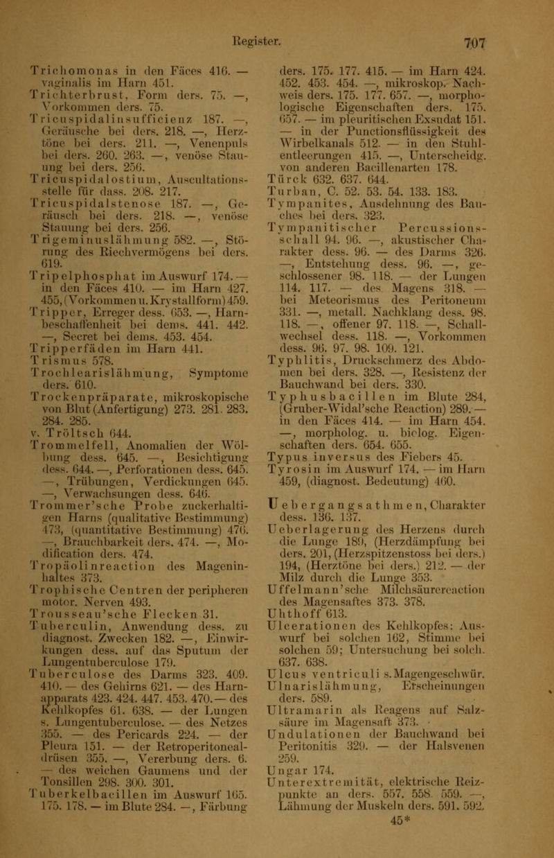 Tricliomonas in den Fäces 410. — vn.ü^inalis im Harn 451. Trichterbrust, Form ders. 75. —, Vorkommen ders. 75. Tricuspidalinsufficienz 187. —, Oeriinsehe bei ders. 218. —, Herz- töne bei ders. 211. —, Venenpuls bei ders. 260. 268. —, venöse Stau- ung bei ders. 256. T r i c u sp i d a 1 o s t i u m, Auscultations- stelle für dass. 208. 217. Trieuspidalstenose 187. —, Ge- räuseli bei ders. 218. —, venöse Stauung bei ders. 256. Trigeminuslähmung 582. —, Stö- rung des Riech Vermögens bei ders. ^ 6ia Tripelphosphat im Auswurf 174.— in den Fäces 410. — im Harn 427. 455, (Vorkommen u. Krystallform) 459. Tripper, Erreger dess. 653. —, Harn- beschafienheit bei dems. 441. 442. —, Secret bei dems. 453. 454. Tripperfäden im Harn 441. T r i s m u s 578. T r o c h 1 e a r i s 1 ä h m u n g, Symptome ders. 610. Trockenpräparate, mikroskopische von Blut (Anfertigung) 273. 281.283. 284. 285. V. Tröltsch 644. Trommelfell, Anomalien der Wöl- ))ung dess. 645. —, Besichtigung dess. 644. —, Perforationen dess. 645. —, Trübungen, Verdickungen 645. —, Verwachsungen dess. 646. Trommer'sche Probe zuckerhalti- gen Harns (qualitative Bestimnuing) 473, (quantitative Bestimmung) 476. —, Brauchbarkeit ders. 474. —, j\Io- dification ders. 474. Tropäoli nreactiou des Magenin- haltes 373. T r o p h i s c h e Cent r e n der peripheren motor. Nerven 493. Trousseau'sche Flecken 31. Tuberculin, Anwendung dess. zu diagnost. Zwecken 182. —, Einwir- kungen dess. auf das Sputum der Lungentuberculose 170. Tu bereu lose des Darms 323. 409. 410. — des Gehirns 621. — des Harn- apparats 423. 424. 447. 453. 470.— des Keldkopfes 61. 638. — der Lungen H. Lungentuberculose. — des Netzes 355. — des Pericards 224. — der Pleura 151. — der Retroperitoneal- drüsen 355. —, Vererbung ders. 6. — des weichen Gaumens und der Tonsillen 298. 300. 301. 'J'uberkelbacillen im Auswurf 165. 175. 178. — im Blute 284. —, Färbung ders. 175. 177. 415. — im Harn 424. 452. 453. 454. —, mikroskop. Nach- weis ders. 175. 177. 657. —, morpho- logische Eigenschaften ders. 175. 657. — im pleuritischcn Exsudat 151. — in der Punctionsflüssigkeit des Wirbelkanals 512. — in den Stuhl- entleerungen 415. —, Unterscheidg. von anderen Bacillenarteii 178. Türck 632. 637. 644. Turban, C. 52. 53. 54. 133. 183. Tympanites, Ausdehnung des Bau- ches bei ders. 323. T V m p a ]i i t i s c h e r P e r c u s s i o n s - schall 94. 96. —, akustischer Cha- rakter dess. 96. — des Darms 326. —, Entstehung dess. 96. —, ge- scldossener 98. 118. — der lAingen 114. 117. — des Magens 318. — bei Meteorismus des Peritoneum 331. —, metall. Nachklang dess. 98. 118. —, offener 97. 118. —, Schall- wechsel dess. 118. —, Vorkommen dess. 96. 97. 98. 109. 121. Typhlitis, Druckschmerz des Abdo- men bei ders. 328. —, Resistenz der Bauchwand bei ders. 330. Typhusbacillen im Blute 284, (Gruber-Widal'sche Reaction) 289. — in den Fäces 414. — im Harn 454. —, morpholog. u. biolog. Eigen- schaften ders. 654. 655. Typus iuversus des Fiebers 45. Tyrosin im Auswurf 174. — im Harn 459, (diagnost. Bedeutung) 460. U e 1) e r g a n g s a t h m e n, Cliarakter dess. 136. 137. Ueberlägerung des Herzens durch die Lunge 189, (Herzdämpfung bei ders. 201, (Herzspitzenstoss bei ders.) 194, (Herztöne bei ders.) 212.—der Milz durcli die Lun^e 353. U f f e 1 m a n n' sehe Milchsäurereaction des Magensaftes 373. 378. Uhthoff 613. Ulcerationen des Kehlkopfes: Aus- wurf bei solchen 162, Stimme bei solchen 59; Untersuchung bei solch. 637. 638. Ulcus V e n t r i c u 1 i s. Magengeschwür. Ulnarislähmung, Erscheinungen ders. 589. Ultramarin als Reagens auf Salz- säure im Magensaft 873. • Undulationen der Baucliwand bei Peritonitis 329. — der Hnlsvenen 259. Ungar 174. Unterextremität, elektrische Reiz- ])unkte an ders. 557. 558. 559. —, Lähmung der Muskeln ders. 591. 592, 45*