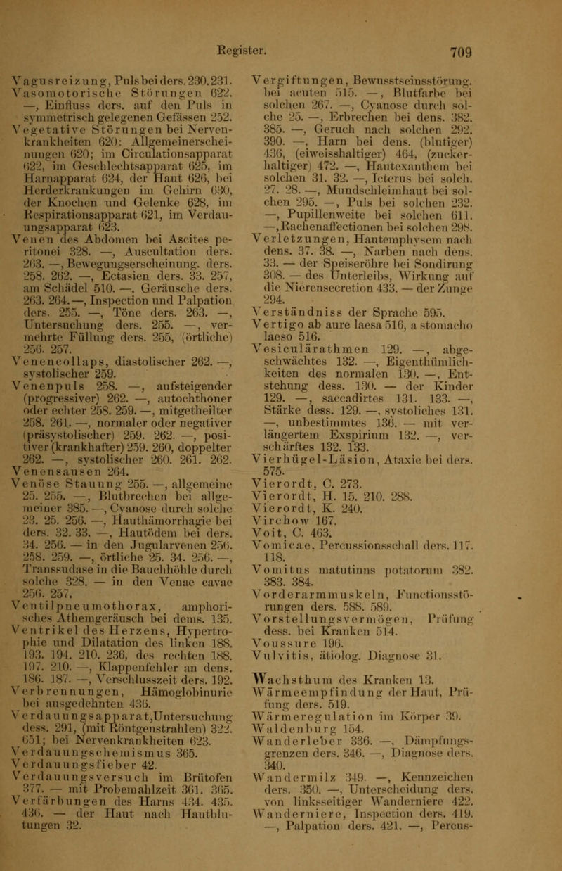 V a g u s r e i /11 n g, Puls bei ders. 230.231. Vasomotorische Stonuigen 622. —, P^influss ders. auf den Puls in symmetrisch gelegenen Gefässen 252. V e g e t a t i V e S t ö r u u o- e n bei Nerven- kranklieiten 620: Allgemeinerschei- nungen 620; im Circiiiationsapparat 622, im Geschlechtsapparat 625, im Harnapparat 624, der Haut 626, bei Herderkrankungen im Gehirn 630, der Knochen und Gelenke 628, im Kesi)irationsapparat 621, im Verdau- ungsapparat 623. Venen des Abdomen bei Ascites pe- ritonei 328. —, Auscultation ders. 263. —, Bewegungserscheinung, ders. 258. 262. —, Ectasien ders. 33. 257, am Scliädel 510. —, Geräusche ders. 263. 264.—, Inspection und Palpation ders. 255. —, Töne ders. 263. -, Untersuchung ders. 255. —, ver- mehrte Füllung ders. 255, (örtliche) 256. 257. Venencollaps, diastolischer 262. —, systolischer 259. Venenpuls 258. —, aufsteigender (progressiver) 262. —, autochthoner oder echter 258. 259. —, mitgetheilter 258. 261. —, normaler oder negativer (präsystolischer) 259. 262. —, posi- tiver (krankhafter) 259. 260, doppelter 262. —, systolischer 260. 261. 262. Venensausen 264. Venöse Stauung 255. —, allgemeine 25. 255. —, Blutbrechen hei allge- meiner 385. —, Cyanose durch solche 23. 25. 256. —, Hautliämorrliagie bei ders. 32. 33. —, Hautiklem bei ders. 34. 256. — in den Jugularvenen 25(5. 258. 259. —, örtliche 25. 34. 256. —, Transsudase in die Bauchhöhle durch solclie 328. — in den Veuae cavae 256. 257. V e n t i ] p n e u m o t h o r a X, amphori- sches Athemgeräusch bei dems. 135. Ventrikel des Herzens, Hypertro- phie und Dilatation des linken 188. 193. 194. 210. 236, des rechten 188. 197. 210. —, Klappenfehler an dens. 186. 187. —, ^>rschlusszeit ders. 192. V e r b r en nu ngen, Hämoglobinurie bei ausgedehnten 436. V e r d a u u n g s a p p a r a t,Untersuchung dess. 291, (mit Röntgenstrahlen) 322. (551; bei Nervenkrankheiten (523. V e rdauun gschemismus 365. Verdaiiungsfieber 42. Verdauungsversuch im Brütofen 377. — mit Probemahlzeit 361. 365. Verfärbungen des Harns 4.->4. 435. 43(5. — der Haut nach Hautblu- tungen 32. V e rgi ftu n ge n, ßewusstseinsstörung. bei acuten 515. —, Blutfarbe bei solchen 267. —, Cyanose durch sol- che 25. —, Erb reellen bei dens. 382. 385. —, Geruch nach solchen 292. 390. —, Harn bei dens. (blutiger) 43(5, (eiweisshaltiger) 464, (zucker- haltiger) 472. —, Hautexantliem bei solchen 31. 32. —, Icterus bei solch. 27. 28. —, Mundschleimhaut bei sol- chen 295. —, Puls bei sok'hen 232. —, Pupillenweite bei solchen 611. —,Rachenaflectionen bei solchen 298. Verletzungen, Hautemphysem nach dens. 37. 38. —, Narben nach dens. 33. — der Speiseröhre bei Sondirung 308. — des Unterleibs, Wirkung auf die Nierensecretion 433. — der Zunue 294. Verständniss der Sprache 595. Vertigo ab aure laesa 516, a stomacho laeso 516. Vesiculärathmen 129. —, abge- schwächtes 132. —, Eigenthümlicli- keiten des normalen 130. —, Ent- stehung dess. 130. — der Kinder 129. —, saccadirtes 131. 13.3. —, Stärke dess. 129. —, systoliches 131. —, unbestinnntes 136. — mit ver- längertem Exspirium 132. —, ver- schärftes 132. 133. V i e r h ü g e 1 - L ä s i o n, Ataxie bei der«. 575. Vierordt, C. 273. Vierordt, H. 15. 210. 28S. Vierordt, K. 240. Virchow 167. Voit. C. 4(5.3. Vomicae. Percussionsscliall ders. 117. 118.^ Vomitus matutinns potatorum 382. 383. 384. V o rd e rarm m u sk e 1 n, V\inctionsstö- rungen ders. 588. 589. V o r s t e 11 u n g s V e r m (■) g e n, Prü fn ng dess. bei Kranken 514. Voussure 196. Vulvitis, ätiolog, Diagnose 31. Wachsthum des Kranken 13. Wärmeempfindung der Haut, Prü- fung ders. 519. Wärmeregulation im Kr)rper 39. Waiden bürg 154. Wanderleber 336. —, Dämpfungs- grenzen ders. 346. —, Diaanose ders. 340. Wandermilz .349. —, Kennzeichen ders. 350. —, Unterscheidung ders. von linksseitiger Wanderniere 422. Wanderniere, Inspection ders. 419. —, Palpation ders. 421. —, Percus-