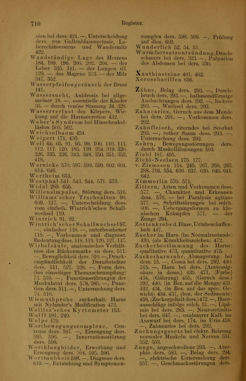 sion bei ders. 421. —, Untersclieidiiiig ders. von (Talleublasenectasio, Le- l)erecliino('Occiis und WandcM-niilz 422. Wand stündige Lage des Herzens 184. 189. 196. 200. 202. 204. — der Leber 385. 341. — der Lungen (33. 129. — des Magens 313. — der Milz 347. 352. W a s s e r]) fe i fe n <>• e r ä u s c li der Brust 141. Wassersuclit, Anidrosis bei allge- meiner 18. —, essentielle der Kinder 3(3. — dureh venöse Stauung 34. 328. Wasserverlust des Körpers, Wir- kung auf die Harnsecretion 432. W e ]) e r' s S v n d r o ni bei Hinsehenkel- läsion 5()0;^ 502. Weichselbaum 454. Weigert 171. 450. Weil 64. (35. 91. 95. 99. 100. 110. 111. 112. 117. 120. 185. 199. 254. 319. 320. 326. 335. 336. 343. 348. 350. 351. 352. 418. Wernicke 570. 597. 598. 599. (302. (304. 614. 646. Wertheim 653. Westphal 541. 543. 544. 571. 573. Widal 289. 655. W i 11 e n s i m p u 1 s e, Störung ders. 516. Williams'scher Trachealton 98. *1()9. 117. —, Unterscheidung dess. vom einfach. Wintricli'schen Schall- wechsel 119. Win trieb 91. 92. Win trieb'seh er Schallwechsel97. —, einfacher 118- —, unterbrochener 119. —, Vorkommen und diagnost. Bedeutung dess. 118.119.120.121.147. Wirbelsäule, anatomisches Verbalt- niss des Kückenmarks zu ders. 511. —, Beweglichkeit ders. 510.—,I)ruck- empfmdlichkeit der Dornfortsätze ders. 511. 527. 528. —, Form ders. (bei einseitiger Thoraxschrumpfung) 73. 510. —, Functionsstörungen der Muskulatur ders. 578. 585. —, Func- tion ders. 511. —, Untersuchung ders. 74. 510. W^ismuthprobe zuckerhalt. Harns mit Nylander's Modification 473. Woillez'sches Kyrtometer 153. Wolff 181. 240. Wolpe 479. Wortbewegungscomplexe, Cen- trum ders. 597. —, Erzeugung ders. 595. 596. —, Innervationsstöruns: ders. 598. Wortklangbilder, Erwerbung und Erzeugung ders. 591. .595. 596. AVo r ttau b li eit 598. —, Diagnose ders. 619. —, Entstehung und Symptomen- complex ders. 598. 599. —, Prüfuno- auf dies. 602. Wunderlich 52. 54. 55. W u r m fo r t s a tz e n tz ü n d u n g ,Druck> schmerz bei ders. 323. —, Falpation des Abdomen bei ders. 330. Xanthinsteine 461. 4(32. Xerosebacillen (356. Zähne, Belag ders. 293. —, Durch- bruch ders. 293. —, halbmondförmige Au.sbuchtungen ders. 292. —, lockere 293. —, Wechsel ders. 293. Zahncaries, Geruch aus dem Munde bei ders. 291. —, Vorkommen ders. 292. ^ Zahnfleisch, eiterndes bei Scorbut 293. —, rother Saum dess. 293. —, Untersuchung dess. 292. Zehen, Bewegungsstörungen ders. durch Muskellähmungen 593. Ziehl 181. 495. Ziehl-Neelsen 175. 177. v. Ziemssen 154. 245. 267. 268. 283. 288. 316. 554. 636. 637. 630. 640. 641. 642. Zimmerlin 570. 571. Zittern, Arten und Vorkommen dess. 577. —, Charakter und Erkennen dess. 576. — bei Paralysis agitans 577. —, Schriftstörungen bei solch. 606. —, Uebergangsformen zu klo- nischen Krämpfen 577. — der Zunge 294. Z o 11 e n k r e b s d. Blase, Urinbeschaffen- heit 447. Zucker im Harn (im Normalzustände 430, (als Krankheitszeichen) 472. Zu(^kerbestimmung des Harns: (iualitativ{' 473, quantitative 475. Zuckerharn rühr, Abraagerung bei ders. 15. —, Coma bei ders. 292. 44( >. 515. —, Harn bei ders. (Acetessig- säure in dems.) 439. 471, (Farbe) 434, (Gährung) 455, (Geruch dess.) 292, 440, (in Bez. auf die Menge) 431. 432. 434, (in Bez. auf das spec. Ge- wicht) 434.437, (bez. der Sedimente i 458, (Zuckergehalt dess.)472.—, Haut- ausschläge infolge solch. 31.—, Lipä- mie bei ders. 283. —, Neuroretinitis bei ders. 647. —, oxalsaurer Kalk im Auswurf bei ders. 174, im Urin 458. —, Zahncaries bei ders. 292. Zuckungsgesetz bei elektr. Reizung normaler Muskeln und Nerven 551. 552. 553. Zunge, angeschwollene 293. —, Atro- phie ders. 583. —, Belag ders. 294. —, elektrische Untersuchung ders. 557. —, Geschmacksstörungen ders.