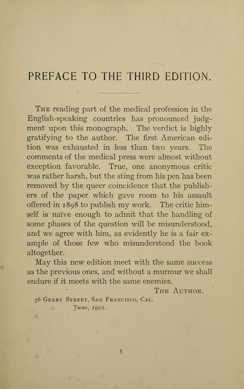 PREFACE TO THE THIRD EDITION The reading part of the medical profession in the English-speaking countries has pronounced judg- ment upon this monograph. The verdict is highly gratifying to the author. The first American edi- tion was exhausted in less than two years. The comments of the medical press were almost without exception favorable. True, one anonymous critic was rather harsh, but the sting from his pen has been removed by the queer coincidence that the publish- ers of the paper which gave room to his assault offered in 1898 to publish my work. The critic him- self is naive enough to admit that the handling of some phases of the question will be misunderstood, and we agree with him, as evidently he is a fair ex- ample of those few who misunderstood the book altogether. May this new edition meet with the same success as the previous ones, and without a murmur we shall endure if it meets with the same enemies. The Author. 36 Geary Street, San Francisco, Cal. June, 1 go 1.