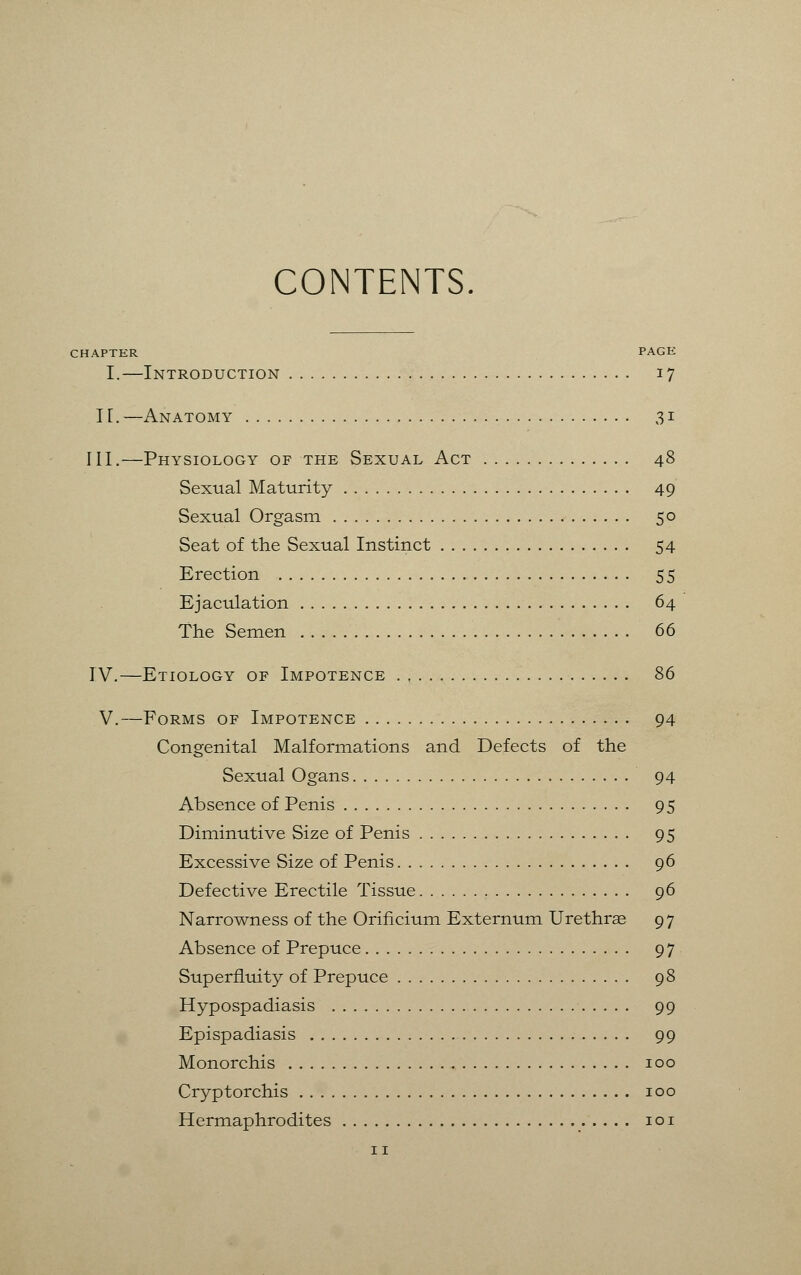 CONTENTS CHAPTER PAGE I.—Introduction 17 II. —Anatomy 31 III.—Physiology of the Sexual Act 48 Sexual Maturity 49 Sexual Orgasm 50 Seat of the Sexual Instinct 54 Erection 55 Ejaculation 64 The Semen 66 IV.—Etiology of Impotence 86 V.—Forms of Impotence 94 Congenital Malformations and Defects of the Sexual Ogans 94 Absence of Penis 95 Diminutive Size of Penis 95 Excessive Size of Penis 96 Defective Erectile Tissue 96 Narrowness of the Orificium Externum Urethras 97 Absence of Prepuce 97 Superfluity of Prepuce 98 Hypospadiasis 99 Epispadiasis 99 Monorchis 100 Cryptorchis 100 Hermaphrodites 101