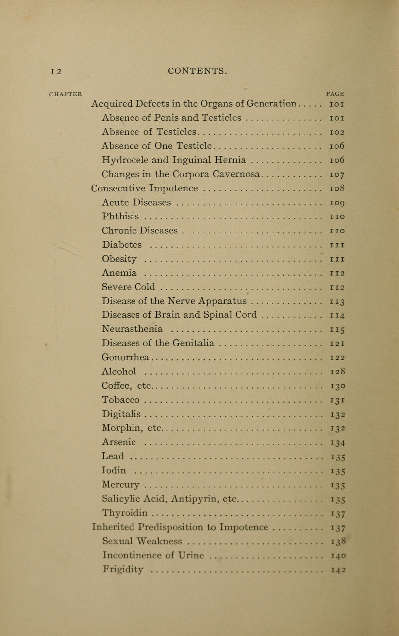 CHAPTER PAGE Acquired Defects in the Organs of Generation 101 Absence of Penis and Testicles 101 Absence of Testicles 102 Absence of One Testicle 106 Hydrocele and Inguinal Hernia 106 Changes in the Corpora Cavernosa 107 Consecutive Impotence 108 Acute Diseases 109 Phthisis no Chronic Diseases no Diabetes in Obesity 111 Anemia 112 Severe Cold 112 Disease of the Nerve Apparatus 113 Diseases of Brain and Spinal Cord 114 Neurasthenia 115 Diseases of the Genitalia 121 Gonorrhea 122 Alcohol 128 Coffee, etc 130 Tobacco 131 Digitalis 132 Morphin, etc 132 Arsenic 134 Lead 135 Iodin 135 Mercury 135 Salicylic Acid, Antipyrin, etc 135 Thyroidin 137 Inherited Predisposition to Impotence 137 Sexual Weakness 138 Incontinence of Urine 140 Frigidity [42