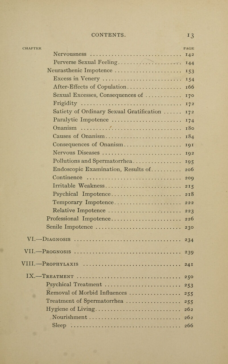 CHAPTER PAGE Nervousness 142 Perverse Sexual Feeling 144 Neurasthenic Impotence 153 Excess in Venery 154 After-Effects of Copulation 166 Sexual Excesses, Consequences of 170 Frigidity 172 Satiety of Ordinary Sexual Gratification 172 Paralytic Impotence 174 Onanism / 180 Causes of Onanism 184 Consequences of Onanism 191 Nervous Diseases 192 Pollutions and Spermatorrhea 195 Endoscopic Examination, Results of 206 Continence 209 Irritable Weakness 215 Psychical Impotence 218 Temporary Impotence 222 Relative Impotence 223 Professional Impotence 226 Senile Impotence 230 VI.—Diagnosis 234 VII.—Prognosis 239 VIII.—Prophylaxis 241 IX.—Treatment 250 Psychical Treatment 253 Removal of Morbid Influences 255 Treatment of Spermatorrhea 255 Hygiene of Living 262 Nourishment 262 Sleep 266