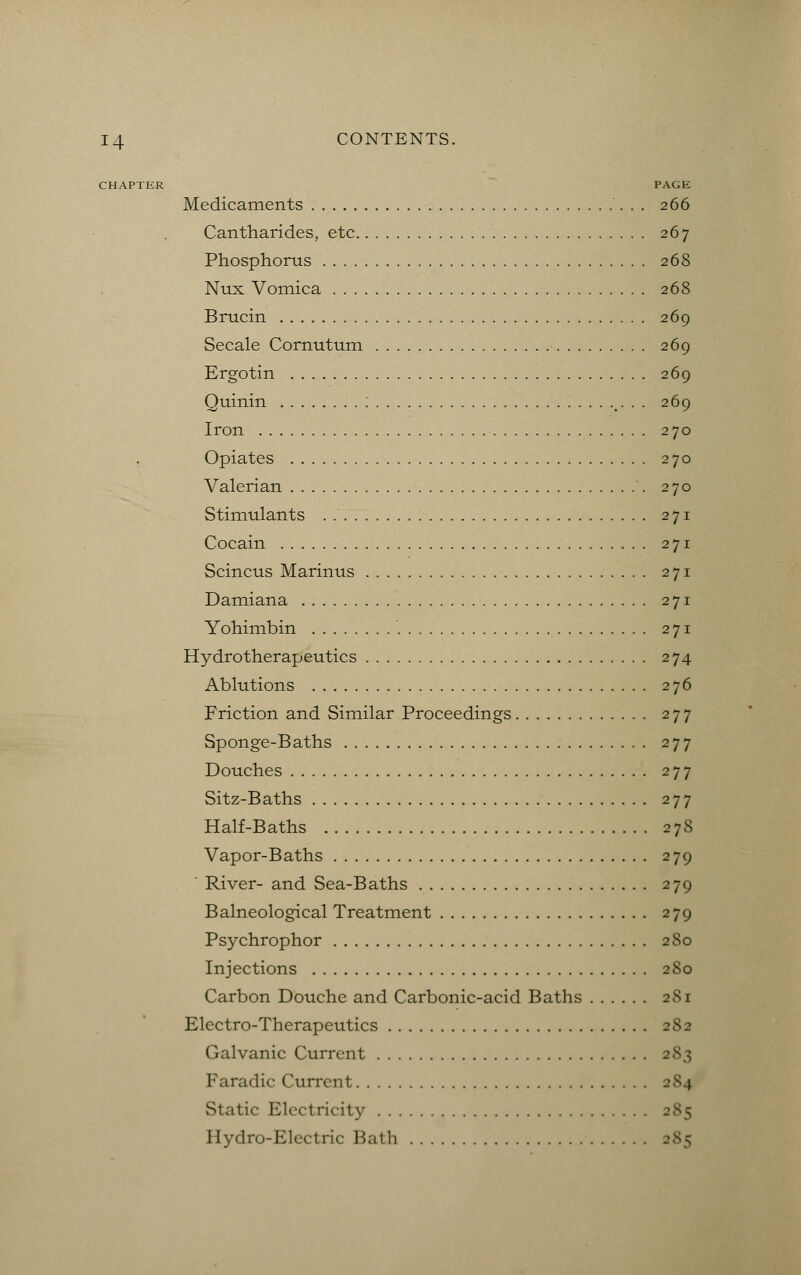 CHAPTER PAGE Medicaments 266 Cantharides, etc 267 Phosphorus 268 Nux Vomica 268 Brucin 269 Secale Cornutum 269 Ergotin 269 Quinin : . . 269 Iron 270 Opiates 270 Valerian 270 Stimulants 271 Cocain 271 Scincus Marinus 271 Damiana 271 Yohimbin 271 Hydrotherapeutics 274 Ablutions 276 Friction and Similar Proceedings 277 Sponge-Baths 277 Douches 277 Sitz-Baths 277 Half-Baths 27S Vapor-Baths 279  River- and Sea-Baths 279 Balneological Treatment 279 Psychrophor 280 Injections 280 Carbon Douche and Carbonic-acid Baths 281 Electro-Therapeutics 282 Galvanic Current 283 Faradic Current 2S4 Static Electricity 285 Hydro-Electric Hath 285