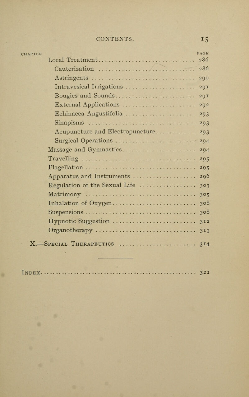 CHAPTER PAGE Local Treatment 286 Cauterization 286 Astringents 290 Intravesical Irrigations 291 Bougies and Sounds 291 External Applications 292 Echinacea Angustifolia 293 Sinapisms 293 Acupuncture and Electropuncture 293 Surgical Operations 294 Massage and Gymnastics 294 Travelling 295 Flagellation 295 Apparatus and Instruments 296 Regulation of the Sexual Life 303 Matrimony 305 Inhalation of Oxygen 308 Suspensions 308 Hypnotic Suggestion 312 Organotherapy 313 X.—Special Therapeutics 314 Index • 321
