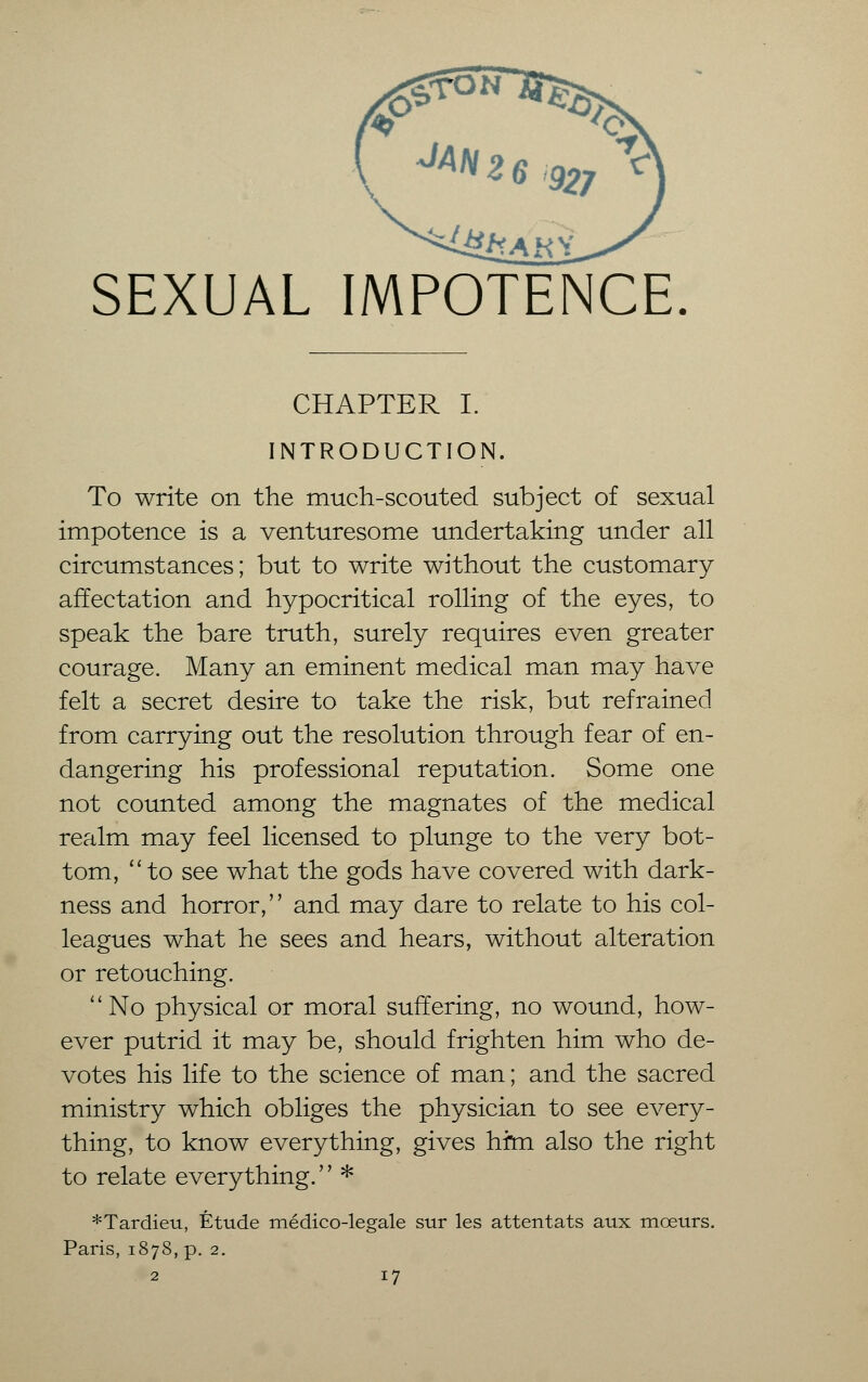SEXUAL IMPOTENCE. CHAPTER I. INTRODUCTION. To write on the much-scouted subject of sexual impotence is a venturesome undertaking under all circumstances; but to write without the customary affectation and hypocritical rolling of the eyes, to speak the bare truth, surely requires even greater courage. Many an eminent medical man may have felt a secret desire to take the risk, but refrained from carrying out the resolution through fear of en- dangering his professional reputation. Some one not counted among the magnates of the medical realm may feel licensed to plunge to the very bot- tom, ''to see what the gods have covered with dark- ness and horror, and may dare to relate to his col- leagues what he sees and hears, without alteration or retouching. No physical or moral suffering, no wound, how- ever putrid it may be, should frighten him who de- votes his life to the science of man; and the sacred ministry which obliges the physician to see every- thing, to know everything, gives him also the right to relate everything.'' * *Tardieu, Etude medico-legale stir les attentats aux moeurs. Paris, 1878, p. 2.