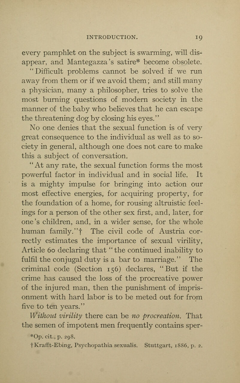 every pamphlet on the subject is swarming, will dis- appear, and Mantegazza's satire* become obsolete. Difficult problems cannot be solved if we run away from them or if we avoid them; and still many a physician, many a philosopher, tries to solve the most burning questions of modern society in the manner of the baby who believes that he can escape the threatening dog by closing his eyes. No one denies that the sexual function is of very great consequence to the individual as well as to so- ciety in general, although one does not care to make this a subject of conversation. At any rate, the sexual function forms the most powerful factor in individual and in social life. It is a mighty impulse for bringing into action our most effective energies, for acquiring property, for the foundation of a home, for rousing altruistic feel- ings for a person of the other sex first, and, later, for one's children, and, in a wider sense, for the whole human family, f The civil code of Austria cor- rectly estimates the importance of sexual virility, Article 60 declaring that the continued inability to fulfil the conjugal duty is a bar to marriage. The criminal code (Section 156) declares, But if the crime has caused the loss of the procreative power of the injured man, then the punishment of impris- onment with hard labor is to be meted out for from five to ten years. Without virility there can be no procreation. That the semen of impotent men frequently contains sper- *Op. cit., p. 298. f Krafft-Ebing, Psychopathia sexualis. Stuttgart, 1886, p. 2.