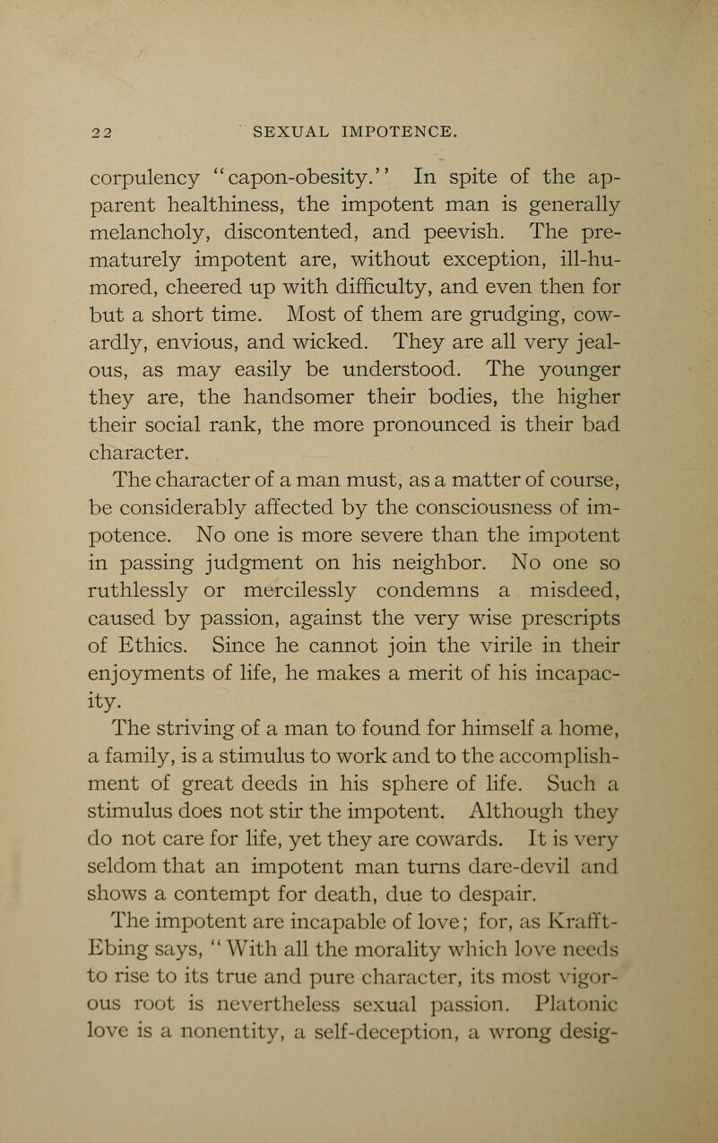 corpulency capon-obesity. In spite of the ap- parent healthiness, the impotent man is generally melancholy, discontented, and peevish. The pre- maturely impotent are, without exception, ill-hu- mored, cheered up with difficulty, and even then for but a short time. Most of them are grudging, cow- ardly, envious, and wicked. They are all very jeal- ous, as may easily be understood. The younger they are, the handsomer their bodies, the higher their social rank, the more pronounced is their bad character. The character of a man must, as a matter of course, be considerably affected by the consciousness of im- potence. No one is more severe than the impotent in passing judgment on his neighbor. No one so ruthlessly or mercilessly condemns a misdeed, caused by passion, against the very wise prescripts of Ethics. Since he cannot join the virile in their enjoyments of life, he makes a merit of his incapac- ity. The striving of a man to found for himself a home, a family, is a stimulus to work and to the accomplish- ment of great deeds in his sphere of life. Such a stimulus does not stir the impotent. Although they do not care for life, yet they are cowards. It is very seldom that an impotent man turns dare-devil and shows a contempt for death, due to despair. The impotent are incapable of love; for, as Krafft- Ebing says, With all the morality which love needs to rise to its true and pure character, its most vigor- ous root is nevertheless sexual passion. Platonic love is a nonentity, a self-deception, a wrong desig-