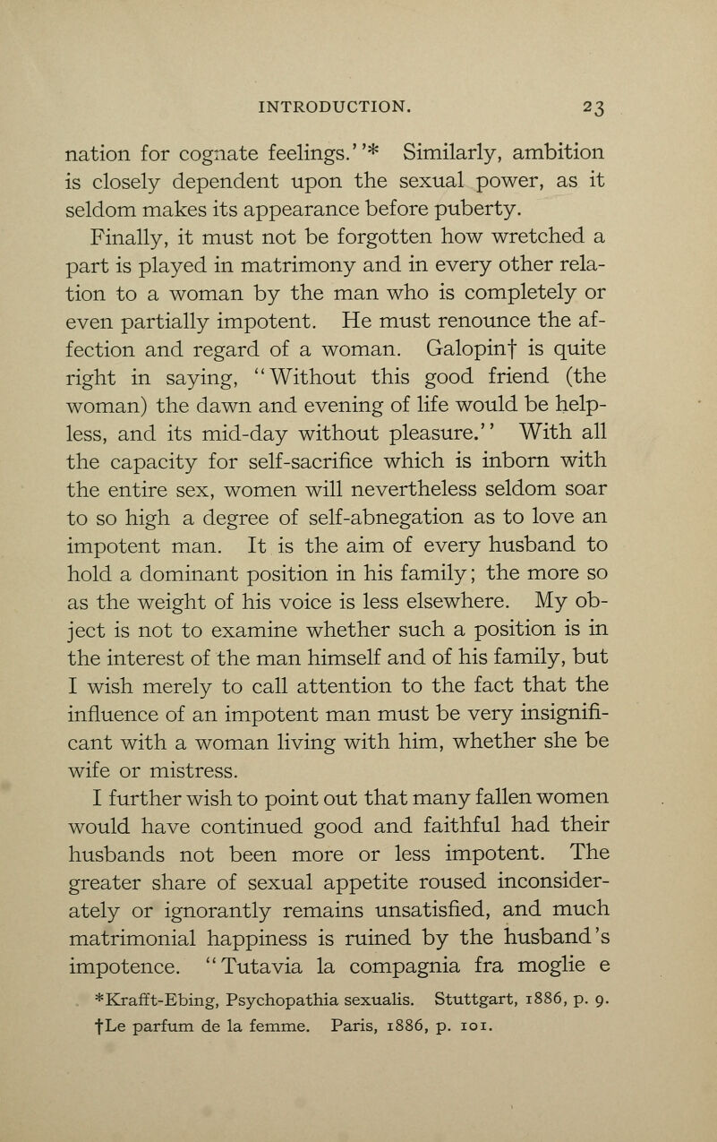 nation for cognate feelings.* Similarly, ambition is closely dependent upon the sexual power, as it seldom makes its appearance before puberty. Finally, it must not be forgotten how wretched a part is played in matrimony and in every other rela- tion to a woman by the man who is completely or even partially impotent. He must renounce the af- fection and regard of a woman. Galopinf is quite right in saying, Without this good friend (the woman) the dawn and evening of life would be help- less, and its mid-day without pleasure. With all the capacity for self-sacrifice which is inborn with the entire sex, women will nevertheless seldom soar to so high a degree of self-abnegation as to love an impotent man. It is the aim of every husband to hold a dominant position in his family; the more so as the weight of his voice is less elsewhere. My ob- ject is not to examine whether such a position is in the interest of the man himself and of his family, but I wish merely to call attention to the fact that the influence of an impotent man must be very insignifi- cant with a woman living with him, whether she be wife or mistress. I further wish to point out that many fallen women would have continued good and faithful had their husbands not been more or less impotent. The greater share of sexual appetite roused inconsider- ately or ignorantly remains unsatisfied, and much matrimonial happiness is ruined by the husband's impotence. Tutavia la compagnia fra moglie e *Krafft-Ebing, Psychopathia sexualis. Stuttgart, 1886, p. 9. fLe parfum de la femme. Paris, 1886, p. 101.
