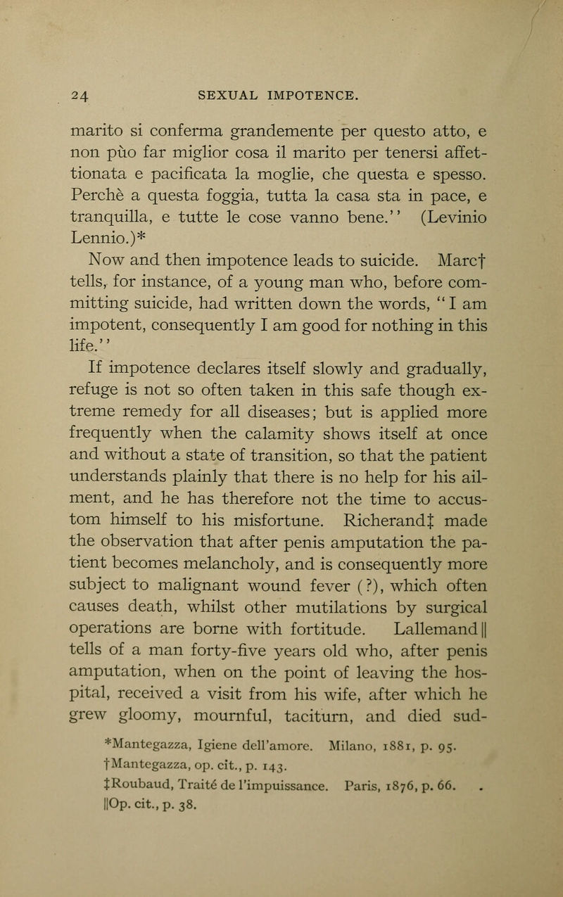 marito si conferma grandemente per questo atto, e non puo far miglior cosa il marito per tenersi affet- tionata e pacificata la moglie, che quest a e spesso. Perche a questa foggia, tutta la casa sta in pace, e tranquilla, e tutte le cose vanno bene. (Levinio Lennio.)* Now and then impotence leads to suicide. Marcf tells, for instance, of a young man who, before com- mitting suicide, had written down the words,  I am impotent, consequently I am good for nothing in this life. If impotence declares itself slowly and gradually, refuge is not so often taken in this safe though ex- treme remedy for all diseases; but is applied more frequently when the calamity shows itself at once and without a state of transition, so that the patient understands plainly that there is no help for his ail- ment, and he has therefore not the time to accus- tom himself to his misfortune. RicherandJ made the observation that after penis amputation the pa- tient becomes melancholy, and is consequently more subject to malignant wound fever (?), which often causes death, whilst other mutilations by surgical operations are borne with fortitude. Lallemand|| tells of a man forty-five years old who, after penis amputation, when on the point of leaving the hos- pital, received a visit from his wife, after which he grew gloomy, mournful, taciturn, and died sud- *Mantegazza, Igiene dell'amore. Milano, i88i, p. 95. fMantegazza, op. cit., p. 143. JRoubaud, Traits de l'impuissance. Paris, 1876, p. 66. IIOp. cit., p. 38.