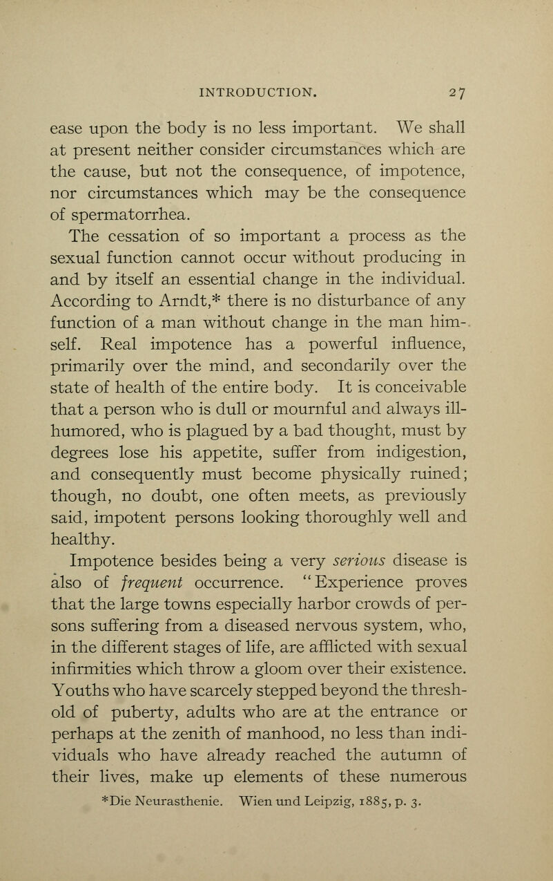 ease upon the body is no less important. We shall at present neither consider circumstances which are the cause, but not the consequence, of impotence, nor circumstances which may be the consequence of spermatorrhea. The cessation of so important a process as the sexual function cannot occur without producing in and by itself an essential change in the individual. According to Arndt,* there is no disturbance of any function of a man without change in the man him-, self. Real impotence has a powerful influence, primarily over the mind, and secondarily over the state of health of the entire body. It is conceivable that a person who is dull or mournful and always ill- humored, who is plagued by a bad thought, must by degrees lose his appetite, suffer from indigestion, and consequently must become physically ruined; though, no doubt, one often meets, as previously said, impotent persons looking thoroughly well and healthy. Impotence besides being a very serious disease is also of frequent occurrence. Experience proves that the large towns especially harbor crowds of per- sons suffering from a diseased nervous system, who, in the different stages of life, are afflicted with sexual infirmities which throw a gloom over their existence. Youths who have scarcely stepped beyond the thresh- old of puberty, adults who are at the entrance or perhaps at the zenith of manhood, no less than indi- viduals who have already reached the autumn of their lives, make up elements of these numerous *Die Neurasthenie. Wien und Leipzig, 1885, p. 3.