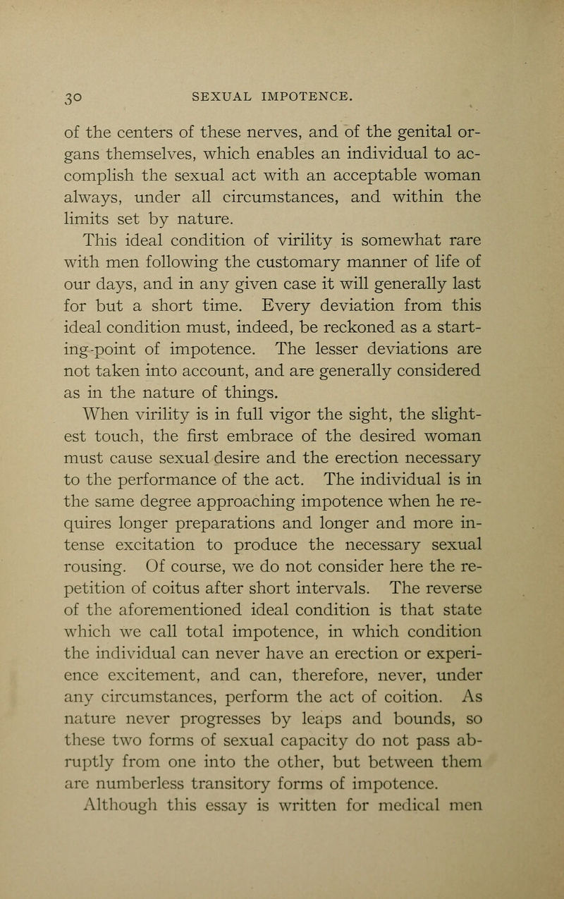 of the centers of these nerves, and of the genital or- gans themselves, which enables an individual to ac- complish the sexual act with an acceptable woman always, under all circumstances, and within the limits set by nature. This ideal condition of virility is somewhat rare with men following the customary manner of life of our days, and in any given case it will generally last for but a short time. Every deviation from this ideal condition must, indeed, be reckoned as a start- ing-point of impotence. The lesser deviations are not taken into account, and are generally considered as in the nature of things. When virility is in full vigor the sight, the slight- est touch, the first embrace of the desired woman must cause sexual desire and the erection necessary to the performance of the act. The individual is in the same degree approaching impotence when he re- quires longer preparations and longer and more in- tense excitation to produce the necessary sexual rousing. Of course, we do not consider here the re- petition of coitus after short intervals. The reverse of the aforementioned ideal condition is that state which we call total impotence, in which condition the individual can never have an erection or experi- ence excitement, and can, therefore, never, under any circumstances, perform the act of coition. As nature never progresses by leaps and bounds, so these two forms of sexual capacity do not pass ab- ruptly from one into the other, but between them are numberless transitory forms of impotence. Although this essay is written for medical men