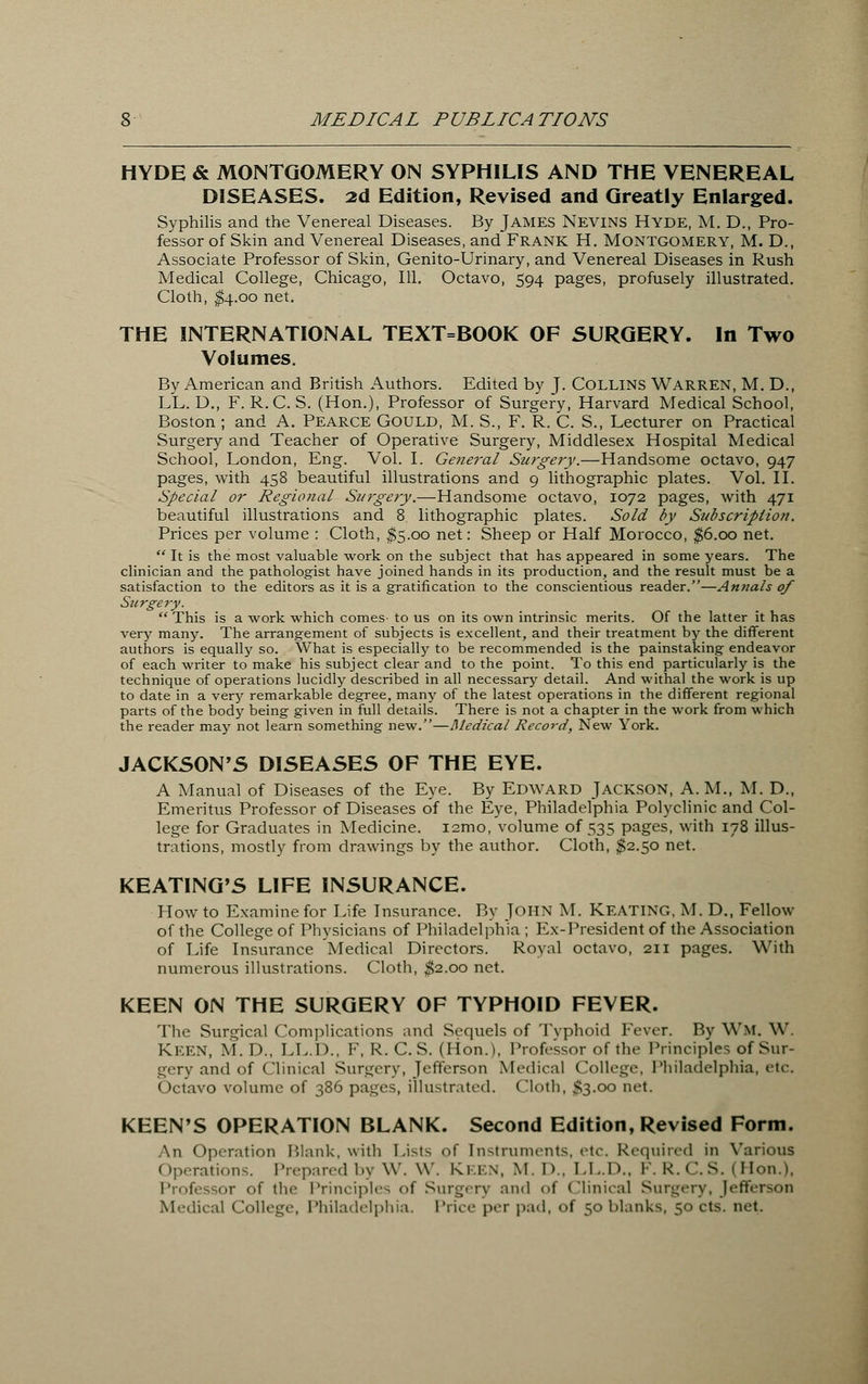 HYDE & MONTGOMERY ON SYPHILIS AND THE VENEREAL DISEASES. 2d Edition, Revised and Greatly Enlarged. Syphilis and the Venereal Diseases. By James Nevins Hyde, M. Dm Pro- fessor of Skin and Venereal Diseases, and Frank H. Montgomery, M. D., Associate Professor of Skin, Genito-Urinary, and Venereal Diseases in Rush Medical College, Chicago, 111. Octavo, 594 pages, profusely illustrated. Cloth, $4.00 net. THE INTERNATIONAL TEXT=BOOK OF SURGERY. In Two Volumes. By American and British Authors. Edited by J. COLLINS WARREN, M. D., LL. D., F. R.C. S. (Hon.), Professor of Surgery, Harvard Medical School, Boston ; and A. Pearce Gould, M. S., F. R. C. S., Lecturer on Practical Surgery and Teacher of Operative Surgery, Middlesex Hospital Medical School, London, Eng. Vol. I. General Surgery.—Handsome octavo, 947 pages, with 458 beautiful illustrations and 9 lithographic plates. Vol. II. Special or Regional Surgery.—Handsome octavo, 1072 pages, with 471 beautiful illustrations and 8 lithographic plates. Sold by Subscription. Prices per volume : Cloth, $5.00 net: Sheep or Half Morocco, $6.00 net.  It is the most valuable work on the subject that has appeared in some years. The clinician and the pathologist have joined hands in its production, and the result must be a satisfaction to the editors as it is a gratification to the conscientious reader.—Annals of Surgery.  This is a work which comes- to us on its own intrinsic merits. Of the latter it has very many. The arrangement of subjects is excellent, and their treatment by the different authors is equally so. What is especially to be recommended is the painstaking endeavor of each writer to make his subject clear and to the point. To this end particularly is the technique of operations lucidly described in all necessary detail. And withal the work is up to date in a very remarkable degree, many of the latest operations in the different regional parts of the body being given in full details. There is not a chapter in the work from which the reader may not learn something new.—Medical Record, New York. JACKSON'S DISEASES OF THE EYE. A Manual of Diseases of the Eye. By Edward Jackson, A. M., M. D., Emeritus Professor of Diseases of the Eye, Philadelphia Polyclinic and Col- lege for Graduates in Medicine. i2mo, volume of 535 pages, with 178 illus- trations, mostly from drawings by the author. Cloth, $2.50 net. KEATING'S LIFE INSURANCE. How to Examine for Life Insurance. By John M. Keating. M. D., Fellow of the College of Physicians of Philadelphia ; Ex-President of the Association of Life Insurance Medical Directors. Royal octavo, 211 pages. With numerous illustrations. Cloth, $2.00 net. KEEN ON THE SURGERY OF TYPHOID FEVER. The Surgical Complications and Sequels of Typhoid Fever. By WM, W. Keen, M.D., LL.D., F, R. C. S. (Hon.), Professor of the Principles of Sur- gery and of Clinical Surgery, Jefferson Medical College, Philadelphia, etc. Octavo volume of 386 pages, illustrated. Cloth, £3.00 net. KEEN'S OPERATION BLANK. Second Edition, Revised Form. An Operation Blank, with Lists of instruments, etc. Required in Various Operations. Prepared by W. W. Keen, M. D., LL.D., F.R.C.S. (Hon.), Professor of the Principles <>f Surgery and <•(' Clinical Surgery, Jefferson Medical College, Philadelphia. Price per pad, <>f 50 blanks, 50 cts. net.