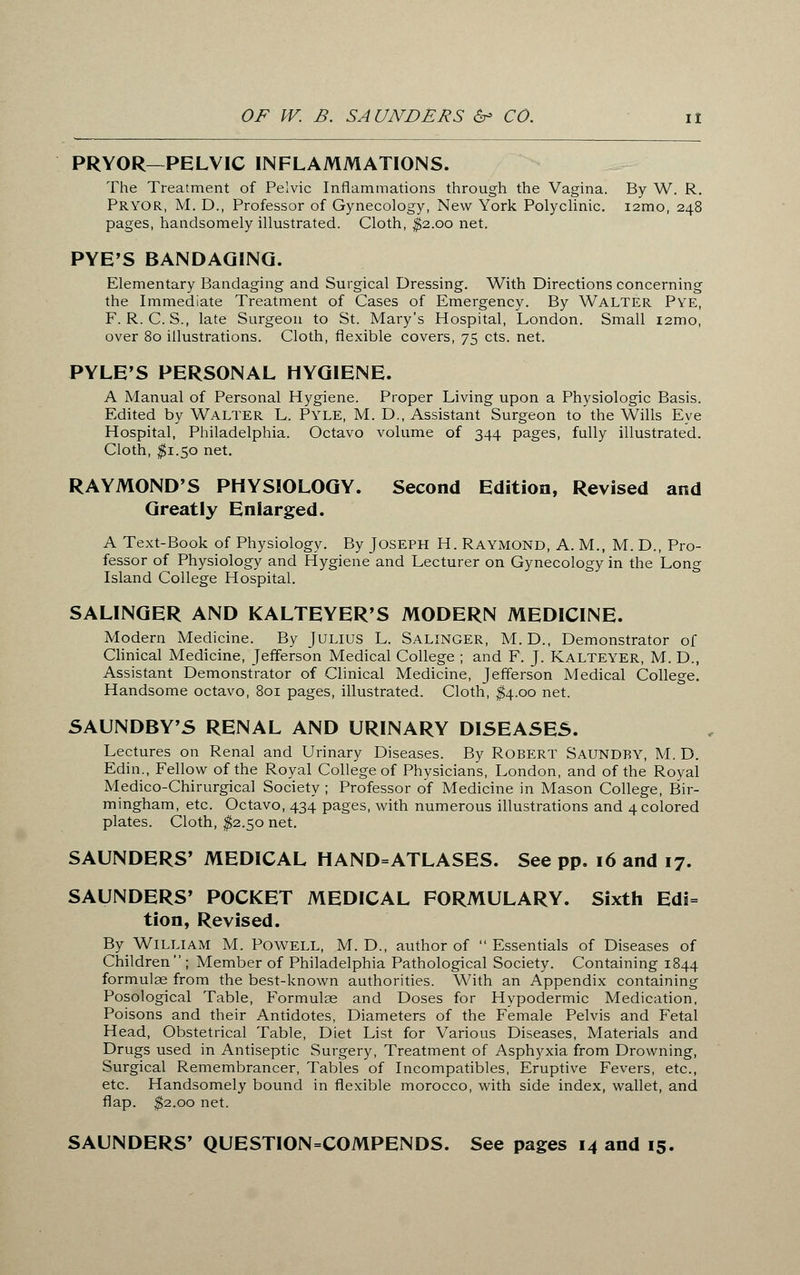 PRYOR—PELVIC INFLAMMATIONS. The Treatment of Pelvic Inflammations through the Vagina. By W. R. Pryor, M. D., Professor of Gynecology, New York Polyclinic. i2mo, 248 pages, handsomely illustrated. Cloth, $2.00 net. PYE'S BANDAGING. Elementary Bandaging and Surgical Dressing. With Directions concerning the Immediate Treatment of Cases of Emergency. By WALTER Pye, F. R. C. S., late Surgeon to St. Mary's Hospital, London. Small i2mo, over 80 illustrations. Cloth, flexible covers, 75 cts. net. PYLE'S PERSONAL HYGIENE. A Manual of Personal Hygiene. Proper Living upon a Physiologic Basis. Edited by Walter L. Pyle, M. D., Assistant Surgeon to the Wills Eye Hospital, Philadelphia. Octavo volume of 344 pages, fully illustrated. Cloth, $1.50 net. RAYMOND'S PHYSIOLOGY. Second Edition, Revised and Greatly Enlarged. A Text-Book of Physiology. By Joseph H. Raymond, A. M., M. D., Pro- fessor of Physiology and Hygiene and Lecturer on Gynecology in the Long Island College Hospital. SALINGER AND KALTEYER'S MODERN MEDICINE. Modern Medicine. By JULIUS L. SALINGER, M. D., Demonstrator of Clinical Medicine, Jefferson Medical College ; and F. J. Kalteyer, M. D., Assistant Demonstrator of Clinical Medicine, Jefferson Medical College. Handsome octavo, 801 pages, illustrated. Cloth, $4.00 net. SAUNDBY'S RENAL AND URINARY DISEASES. Lectures on Renal and Urinary Diseases. By ROBERT SAUNDBY, M. D. Edin., Fellow of the Royal College of Physicians, London, and of the Royal Medico-Chirurgical Society ; Professor of Medicine in Mason College, Bir- mingham, etc. Octavo, 434 pages, with numerous illustrations and 4 colored plates. Cloth, $2.50 net. SAUNDERS' MEDICAL HAND=ATLASES. See pp. 16 and 17. SAUNDERS' POCKET MEDICAL FORMULARY. Sixth Edi= tion, Revised. By William M. Powell, M. D., author of  Essentials of Diseases of Children  ; Member of Philadelphia Pathological Society. Containing 1844 formulae from the best-known authorities. With an Appendix containing Posological Table, Formulae and Doses for Hypodermic Medication, Poisons and their Antidotes, Diameters of the Female Pelvis and Fetal Head, Obstetrical Table, Diet List for Various Diseases, Materials and Drugs used in Antiseptic Surgery, Treatment of Asphyxia from Drowning, Surgical Remembrancer, Tables of Incompatibles, Eruptive Fevers, etc., etc. Handsomely bound in flexible morocco, with side index, wallet, and flap. $2.00 net. SAUNDERS' QUESTION=COMPENDS. See pages 14 and 15.