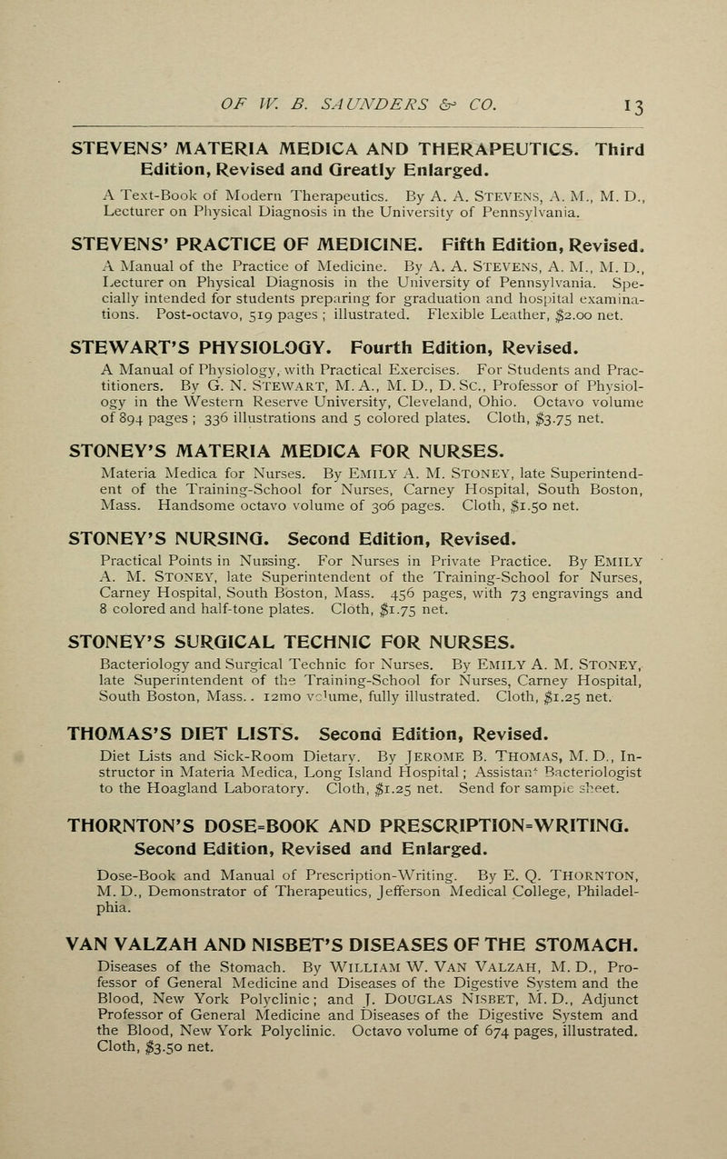 STEVENS' MATERIA MEDICA AND THERAPEUTICS. Third Edition, Revised and Greatly Enlarged. A Text-Book of Modern Therapeutics. By A. A. Stevens, A. M., M. D., Lecturer on Physical Diagnosis in the University of Pennsylvania. STEVENS' PRACTICE OF MEDICINE. Fifth Edition, Revised. A Manual of the Practice of Medicine. By A. A. STEVENS, A. M., M. D., Lecturer on Physical Diagnosis in the University of Pennsylvania. Spe- cially intended for students preparing for graduation and hospital examina- tions. Post-octavo, 519 pages ; illustrated. Flexible Leather, $2.00 net. STEWART'S PHYSIOLOGY. Fourth Edition, Revised. A Manual of Physiology, with Practical Exercises. For Students and Prac- titioners. By G. N. Stewart, M. A., M. D., D.Sc, Professor of Physiol- ogy in the Western Reserve University, Cleveland, Ohio. Octavo volume of 894 pages ; 336 illustrations and 5 colored plates. Cloth, $3.75 net. STONEY'S MATERIA MEDICA FOR NURSES. Materia Medica for Nurses. By EMILY A. M. STONEY, late Superintend- ent of the Training-School for Nurses, Carney Hospital, South Boston, Mass. Handsome octavo volume of 306 pages. Cloth, $1.50 net. STONEY'S NURSING. Second Edition, Revised. Practical Points in Nucsing. For Nurses in Private Practice. By EMILY A. M. STONEY, late Superintendent of the Training-School for Nurses, Carney Hospital, South Boston, Mass. 456 pages, with 73 engravings and 8 colored and half-tone plates. Cloth, $1.75 net. STONEY'S SURGICAL TECHNIC FOR NURSES. Bacteriology and Surgical Technic for Nurses. By EMILY A. M. STONEY, late Superintendent of the Training-School for Nurses, Carney Hospital, South Boston, Mass.. i2mo volume, fully illustrated. Cloth, $1.25 net. THOMAS'S DIET LISTS. Second Edition, Revised. Diet Lists and Sick-Room Dietary. By JEROME B. THOMAS, M. D., In- structor in Materia Medica, Long Island Flospital; Assistant Bacteriologist to the Hoagland Laboratory. Cloth, $1.25 net. Send for sampie sheet. THORNTON'S DOSE=BOOK AND PRESCRIPTION=WRITING. Second Edition, Revised and Enlarged. Dose-Book and Manual of Prescription-Writing. By E. Q. THORNTON, M.D., Demonstrator of Therapeutics, Jefferson Medical College, Philadel- phia. VAN VALZAH AND NISBET'S DISEASES OF THE STOMACH. Diseases of the Stomach. By William W. Van Valzah, M. D., Pro- fessor of General Medicine and Diseases of the Digestive System and the Blood, New York Polyclinic; and J. DOUGLAS NlSBET, M. D., Adjunct Professor of General Medicine and Diseases of the Digestive System and the Blood, New York Polyclinic. Octavo volume of 674 pages, illustrated. Cloth, $3.50 net.