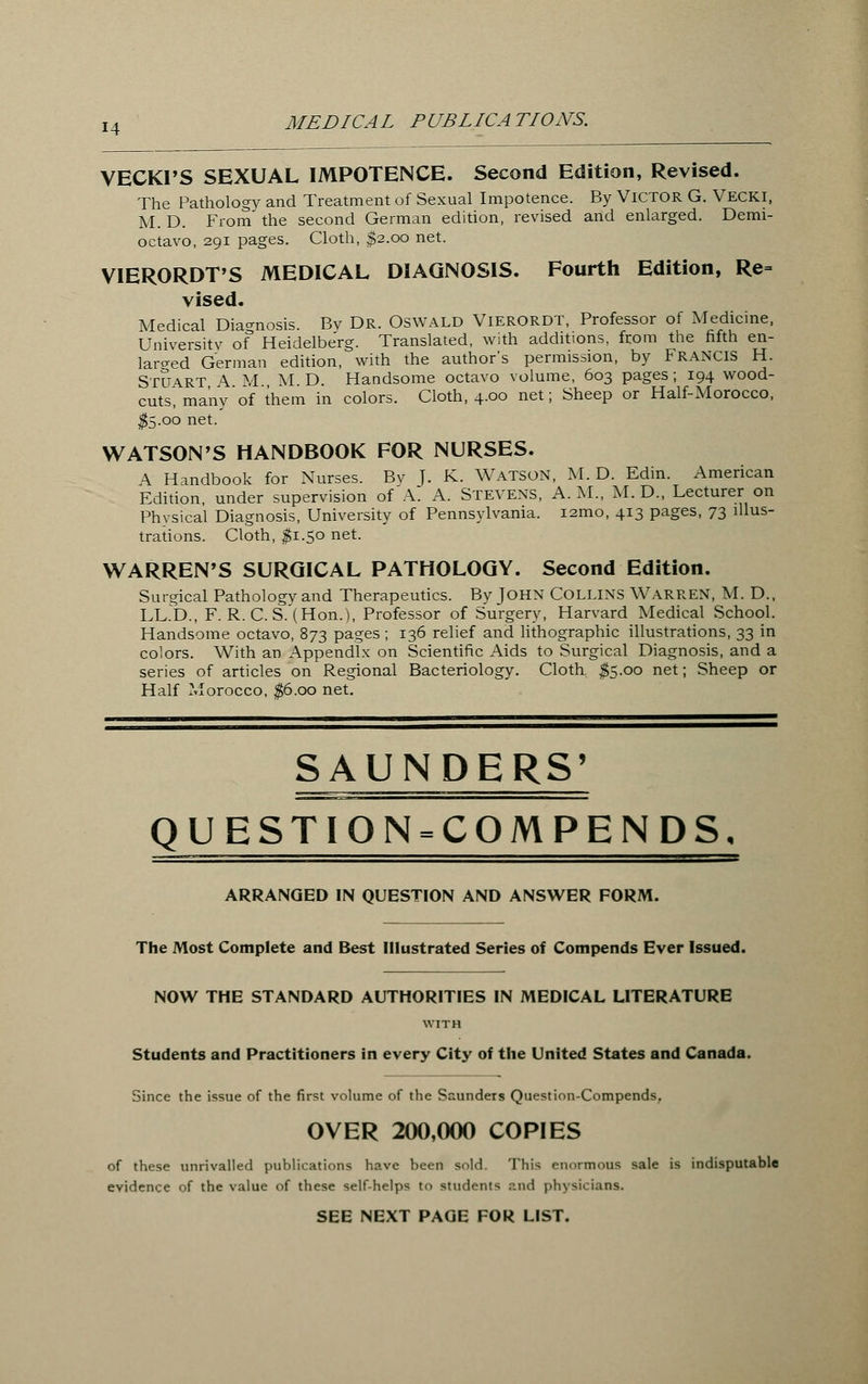 VECKI'S SEXUAL IMPOTENCE. Second Edition, Revised. The Pathology and Treatment of Sexual Impotence. By VICTOR G. Vecki, M. D. From the second German edition, revised and enlarged. Demi- octavo, 291 pages. Cloth, $2.00 net. VIERORDT'S MEDICAL DIAGNOSIS. Fourth Edition, Re= vised. Medical Diagnosis. Bv Dr. Oswald Vierordt, Professor of Medicine, University of Heidelberg. Translated, with additions, from the fifth en- larged German edition, with the author's permission, by Francis H. STUART A M M D. Handsome octavo volume, 603 pages; 194 wood- cuts! many of ihem in colors. Cloth, 4.00 net; Sheep or Half-Morocco, $5.00 net. WATSON'S HANDBOOK FOR NURSES. A Handbook for Nurses. Bv T. K. Watson, M. D. Edin. American Edition, under supervision of A. A. Stevens, A.M., M.D., Lecturer on Physical Diagnosis, University of Pennsylvania. 121110, 413 pages, 73 illus- trations. Cloth, #1.5° net- WARREN'S SURGICAL PATHOLOGY. Second Edition. Surgical Pathologv and Therapeutics. By John Collins Warren, M. D., LED., F. R. C. S.'(Hon.), Professor of Surgery, Harvard Medical School. Handsome octavo, 873 pages ; 136 relief and lithographic illustrations, 33 in colors. With an Appendix on Scientific Aids to Surgical Diagnosis, and a series of articles on Regional Bacteriology. Cloth, $5.00 net; Sheep or Half Morocco, $6.00 net. SAUNDERS' QUESTION = COMPENDS, ARRANGED IN QUESTION AND ANSWER FORM. The Most Complete and Best Illustrated Series of Compends Ever Issued. NOW THE STANDARD AUTHORITIES IN MEDICAL LITERATURE WITH Students and Practitioners in every City of the United States and Canada. Since the issue of the first volume of the Saunders Question-Compends. OVER 200,000 COPIES of these unrivalled publications have been sold. This enormous sale is indisputable evidence of the value of these self-helps to students and physicians. SEE NEXT PAGE FOR LIST.