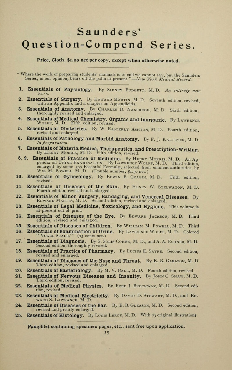 Saunders' Question=Compend Series Price, Cloth, $1.00 net per copy, except when otherwise noted.  Where the work of preparing students' manuals is to end we cannot say, but the Saunders Series, in our opinion, bears off the palm at present.—New York Medical Record. 1. Essentials Of Physiology. By Sidney Budgett, M.D. An entirely new ■work. 2. Essentials Of Surgery. By Edward Martin, M. D. Seventh edition revised with an Appendix and a chapter on Appendicitis. 3. Essentials Of Anatomy. By Charles B. Nancrede, M. D. Sixth edition thoroughly revised and enlarged. 4. Essentials of Medical Chemistry, Organic and Inorganic. By Lawrence Wolff, M. D. Fifth edition, revised. 5. Essentials Of Obstetrics. By W. Easterly Ashton, M. D. Fourth edition revised and enlarged. ' 6. Essentials of Pathology and Morbid Anatomy. By F. J. Kalteyer, m. d. In preparation. 7. Essentials of Materia Medica, Therapeutics, and Prescription-Writing By Henry Morris, M. D. Fifth edition, revised. 8. 9. Essentials Of Practice Of Medicine. By Henry Morris, M. D. An Ap- pendix on Urine Examination. By Lawrence Wolff, M. D. Third edition, enlarged by some 300 Essential Formulae, selected from eminent authorities by Wm. M. Powell, M. D. (Double number, #1.50 net.) 10. Essentials Of Gynecology. By Edwin B. Cragin, M. D. Fifth edition, revised. 11. Essentials of Diseases of the Skin. By Henry W. Stelwagon, M. d. Fourth edition, revised and enlarged. 12. Essentials of Minor Surgery, Bandaging, and Venereal Diseases. By Edward Martin, M. D. Second edition, revised and enlarged. 13. Essentials of Legal Medicine, Toxicology, and Hygiene. This volume is at present out of print. 14. Essentials Of Diseases Of the Eye. By Edward Jackson, M. D. Third edition, revised and enlarged. 15. Essentials Of Diseases Of Children. By William M. Powell, M. D. Third 16. Essentials Of Examination Of Urine. By Lawrence Wolff, M. D. Colored  Vogel Scale. (75 cents net.) 17. Essentials Of Diagnosis. By S. Solis-Cohen, M. D., and A. A. Eshner, m. D. Second edition, thoroughly revised. 18. Essentials Of Practice Of Pharmacy. By Lucius E. Sayre. Second edition, revised and enlarged. 19. Essentials of Diseases of the Nose and Throat. By E. B. Gleason, m. d Third edition, revised and enlarged. 20. Essentials Of Bacteriology. By M. V. Ball, M. D. Fourth edition, revised. 21. Essentials of Nervous Diseases and Insanity. By John c. Shaw, M. D. Third edition, revised. 22. Essentials Of Medical PhysiCS. By Fred J. Brockway, M. D. Second edi- tion, revised. 23. Essentials Of Medical Electricity. By David D. Stewart, M. D., and Ed- ward S. Lawrance, M. D. 24. Essentials Of Diseases Of the Ear. By E. B. Gleason, M. D. Second edition, revised and greatly enlarged. 25. Essentials Of Histology. By Louis Leroy, M. D. With 73 original illustrations. Pamphlet containing specimen pages, etc., sent free upon application.