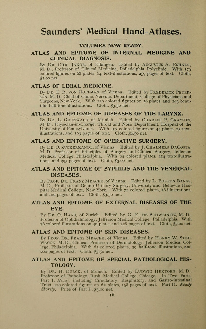 VOLUMES NOW READY. ATLAS AND EPITOME OF INTERNAL MEDICINE AND CLINICAL DIAGNOSIS. By Dr. Chr. Jakob, of Erlangen. Edited by Augustus A. Eshner, M. D., Professor of Clinical Medicine, Philadelphia Polyclinic. With 179 colored figures on 68 plates, 64 text-illustrations, 259 pages of text. Cloth, $3.00 net. ATLAS OF LEGAL MEDICINE. By Dr. E. R. von Hoffman, of Vienna. Edited by Frederick Peter- son, M. D., Chief of Clinic, Nervous Department, College of Physicians and Surgeons, New York. With 120 colored figures on 56 plates and 193 beau- tiful half-tone illustrations. Cloth, $3.50 net. ATLAS AND EPITOME OF DISEASES OF THE LARYNX. By Dr. L. Grunwald, of Munich. Edited by Charles P. Grayson, M. D., Physician-in-Charge, Throat and Nose Department, Hospital of the University of Pennsylvania. With 107 colored figures on 44 plates, 25 text- illustrations, and 103 pages of text. Cloth, $2.50 net. ATLAS AND EPITOME OF OPERATIVE SURGERY. By Dr. O. Zuckerkandl, of Vienna. Edited by J. Chalmers DaCosta, M. D., Professor of Principles of Surgery and Clinical Surgery, Jefferson Medical College, Philadelphia. With 24 colored plates, 214 text-illustra- tions, and 395 pages of text. Cloth, $3.00 net. ATLAS AND EPITOME OF SYPHILIS AND THE VENEREAL DISEASES. By Prof. Dr. Franz Mracek, of Vienna. Edited by L. Bolton Bangs, M. D., Professor of Genito-Urinary Surgery, University and Bellevue Hos- pital Medical College, New York. With 71 colored plates, 16 illustrations, and 122 pages of text. Cloth, $3.50 net. ATLAS AND EPITOME OF EXTERNAL DISEASES OF THE EYE. By Dr. O. Haab, of Zurich. Edited by G. E. DE Schweinitz, M. D., Professor of Ophthalmology, Jefferson Medical College, Philadelphia. With 76 colored illustrations on 40 plates and 228 pages of text. Cloth, $3.00 net. ATLAS AND EPITOME OF SKIN DISEASES. By Prof. Dr. Franz Mracek, of Vienna. Edited by Henry W. Stel- WAGON. M.D., Clinical Professor of Dermatology, Jefferson Medical Col- lege, Philadelphia. With 63 colored plates, 39 half-tone illustrations, and 200 pages of text. Cloth, $3-5° net. ATLAS AND EPITOME OF SPECIAL PATHOLOGICAL HIS- TOLOGY. By Dr. H. Durck, of Munich. Edited by LUDWIG HEKTOEN, M.D. Professor of Pathology, Rush Medical College, Chicago. In Two Parts. Part I. Ready, including Circulatory, Respiratory, and Gastro-intestinal Tract, 120 colored figures on 62 plates, 158 pages <>f text. Part II. Ready Shortly. Price of Part I., $3.00 net.