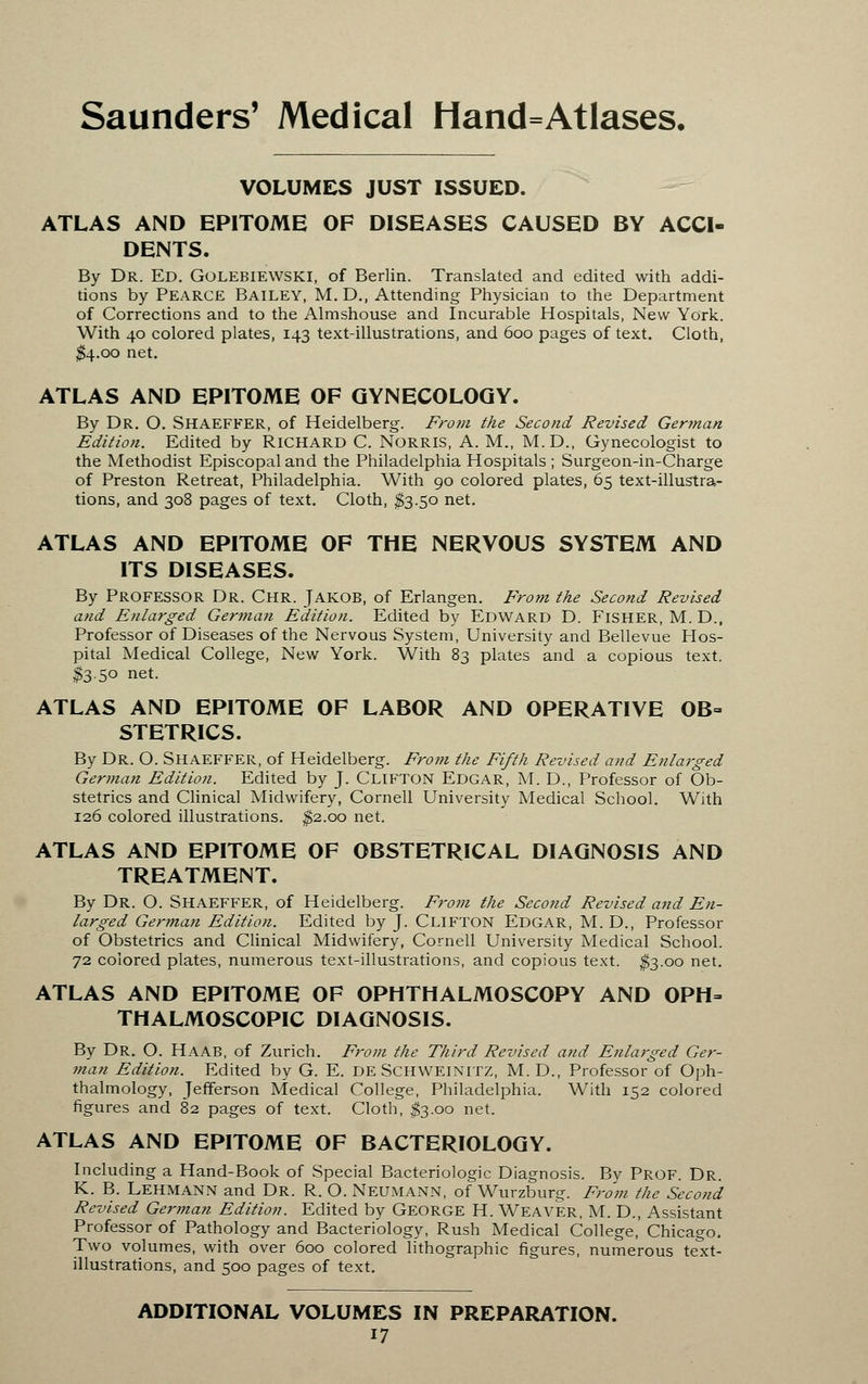 VOLUMES JUST ISSUED. ATLAS AND EPITOME OF DISEASES CAUSED BY ACCI- DENTS. By Dr. Ed. Golebiewski, of Berlin. Translated and edited with addi- tions by Pearce Bailey, M.D., Attending Physician to the Department of Corrections and to the Almshouse and Incurable Hospitals, New York. With 40 colored plates, 143 text-illustrations, and 600 pages of text. Cloth, $4.00 net. ATLAS AND EPITOME OF GYNECOLOGY. By Dr. O. SHAEFFER, of Heidelberg. From the Second Revised German Edition. Edited by RICHARD C. NORRIS, A. M., M.D., Gynecologist to the Methodist Episcopal and the Philadelphia Hospitals ; Surgeon-in-Charge of Preston Retreat, Philadelphia. With 90 colored plates, 65 text-illustra- tions, and 308 pages of text. Cloth, $3.50 net. ATLAS AND EPITOME OF THE NERVOUS SYSTEM AND ITS DISEASES. By PROFESSOR Dr. Chr. JAKOB, of Erlangen. From the Second Revised and Enlarged German Edition. Edited by EDWARD D. FISHER, M. D., Professor of Diseases of the Nervous System, University and Bellevue Hos- pital Medical College, New York. With 83 plates and a copious text. #3.50 net. ATLAS AND EPITOME OF LABOR AND OPERATIVE OB- STETRICS. By DR. O. SHAEFFER, of Heidelberg. From the Fifth Revised and Enlarged German Edition. Edited by J. CLIFTON Edgar, M. D., Professor of Ob- stetrics and Clinical Midwifery, Cornell University Medical School. With 126 colored illustrations. $2.00 net. ATLAS AND EPITOME OF OBSTETRICAL DIAGNOSIS AND TREATMENT. By Dr. O. SHAEFFER, of Heidelberg. From the Second Revised and En- larged German Edition. Edited by J. CLIFTON Edgar, M. D., Professor of Obstetrics and Clinical Midwifery, Cornell University Medical School. 72 colored plates, numerous text-illustrations, and copious text. $3.00 net. ATLAS AND EPITOME OF OPHTHALMOSCOPY AND OPH- THALMOSCOPIC DIAGNOSIS. By Dr. O. HAAB, of Zurich. From the Third Revised and Enlarged Ger- tnan Edition. Edited by G. E. DE SCHWEINITZ, M. D., Professor of Oph- thalmology, Jefferson Medical College, Philadelphia. With 152 colored figures and 82 pages of text. Cloth, $3.00 net. ATLAS AND EPITOME OF BACTERIOLOGY. Including a Hand-Book of Special Bacteriologic Diagnosis. By Prof. Dr. K. B. LEHMANN and Dr. R. O. NEUMANN, of Wurzburg. From the Second Revised German Edition. Edited by GEORGE H. WEAVER, M. D., Assistant Professor of Pathology and Bacteriology, Rush Medical College, Chicago. Two volumes, with over 600 colored lithographic figures, numerous text- illustrations, and 500 pages of text. ADDITIONAL VOLUMES IN PREPARATION.