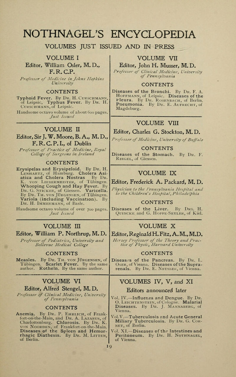 VOLUMES JUST ISSUED AND IN PRESS VOLUME I Editor, William Osier, M. D., F.R.CP, Professor of Medicine in Johns I/ofikins University CONTENTS Typhoid Fever. By Dr. H. Curschmann of Leipsic, Typhus Fever. By Dr. H Curschmann, of Leipsic. Handsome octavo volume of about 600 pages Just Issued VOLUME n Editor, Sir J, W. Moore, B. A„ M. D., F.R.C.P.I.,of Dublin Professor of Practice of Medicine, Royal College of Surgeons in Ireland CONTENTS Erysipelas and Erysipeloid. By Dr. H Lenhartz, of Hamburg-. Cholera Asi atica and Cholera Nostras By Dr K. von Liebermeistek, of Tiibingen Whooping Cough and Hay Fever. B> Dr. G. Sticker, of Giessen. Varicella By Dr. Th. von Jurgensen, of Tubingen Variola (including Vaccination). By Dr. H. Immermann, of Basle. Handsome octavo volume of over 700 pages. Just Issued VOLUME VII Editor, John H. Mttsser, M. D. Professor of Clinical Medicine, University of Pennsylvania CONTENTS Diseases of the Bronchi. By Dr. F. A. Hoffmann, of Leipsic. Diseases of the Pleura. By Dr. Rosenbach, of Berlin. Pneumonia. By Dk. E. Aufrecht, of Magdeburg. VOLUME VIII Editor, Charles G. Stockton, M. D. Professor of Medicine, University of Buffalo CONTENTS Diseases of the Stomach. By Dr. F. Riegel, of Giessen. VOLUME rx Editor, Frederick A, Packard, M. D. Physician to the Pennsylvania Hospital and to the Children's Hospital, Philadelphia CONTENTS Diseases of the Liver. By Drs. H. Quincke, and G. Hoppe-Seyler, of Kiel. volume m Editor, William P. Northmp, M. D. Professor of Pediatrics, University and Bellevue Medical College CONTENTS Measles. By Dr. Th. von Jurgensen, of Tubingen. Scarlet Fever. By the same author. Rotheln. By the same author. VOLUME X Editor, Reginald H. Fits, A. M„ M.D. Hersey Professor of the Theory and Prac- tice of Physic, Harvard University CONTENTS Diseases of the Pancreas. By Dr. L. Oser, of Vienna. Diseases of the Supra- renals. By Dr. E. Neussek, of Vienna. VOLUME VI Editor, Alfred Stengel, M.D. Professor of Clinical Medicine, University of Pennsylvania CONTENTS Anemia. By Dr. P. Ehrlich, of Frank- fort-on-the-Main, and Dr. A. Lazarus, of Charlottenburg. Chlorosis. By Dr. K. von Noorden, of Frankfort-on-the-Main. Diseases of the Spleen and Hemor- rhagic Diathesis. By Dr. M. Litten, of Berlin. VOLUMES IV, V, and XI Editors announced later Vol. IV.—Influenza and Dengue. By Dr. 0. Leichtenstein, of Cologne. Malarial Diseases. By Dr. J. Mannaberg, of Vienna. Vol.V.—Tuberculosis and Acute General Miliary Tuberculosis. By Dr. G. Cor- net, of Berlin. Vol. XL—Diseases of the Intestines and Peritoneum. By Dr. H. Nothnagel, of Vienna.