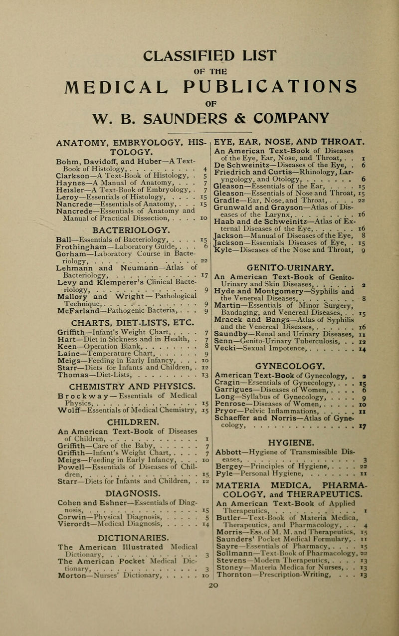 CLASSIFIED LIST OF THE MEDICAL PUBLICATIONS OF W. B. SAUNDERS & COMPANY ANATOMY, EMBRYOLOGY, HIS- TOLOGY. Bohm, Davidoff, and Huber—A Text- Book of Histology, 4 Clarkson—A Text-Book of Histology, . 5 Haynes—A Manual of Anatomy, ... 7 Heisler—A Text-Book of Embryology, . 7 Leroy—Essentials of Histology, .... 15 Nancrede—Essentials of Anatomy, ... 15 Nancrede—Essentials of Anatomy and Manual of Practical Dissection, .... 10 BACTERIOLOGY. Ball—Essentials of Bacteriology, .... 15 Frothingham—Laboratory Guide, . . . 6 Gorham—Laboratory Course in Bacte- riology, 22 Lehmann and Neumann—Atlas of Bacteriology, 17 Levy and Klemperer's Clinical Bacte- riology, 9 Mallory and Wright—Pathological Technique, 9 McFarland—Pathogenic Bacteria, ... 9 CHARTS, DIET-LISTS, ETC. Griffith—Infant's Weight Chart, .... 7 Hart—Diet in Sickness and in Health, . 7 Keen—Operation Blank, 8 Laine—Temperature Chart, 9 Meigs—Feeding in Early Infancy, ... 10 Starr—Diets for Infants and Children, . 12 Thomas—Diet-Lists, 13 CHEMISTRY AND PHYSICS. Brockway — Essentials of Medical Physics, 15 Wolff—Essentials of Medical Chemistry, .15 CHILDREN. An American Text-Book of Diseases of Children 1 Griffith—Care of the Baby 7 Griffith—Infant's Weight Chart, .... 7 Meigs—Feeding in Early Infancy, ... 10 Powell—Essentials of Diseases of Chil- dren, 15. Starr—Diets for Infants and Children, . 12 DIAGNOSIS. Cohen and Eshner—Essentials of Diag- nosis, 15 Corwin—Physical Diagnosis 5 Vierordt—Medical Diagnosis, 14 DICTIONARIES. The American Illustrated Medical Dictionary 3 The American Pocket Medical Dic- tionary, 3 Morton-Nm^V Dictionary 10 EYE, EAR, NOSE, AND THROAT. An American Text-Book of Diseases of the Eye, Ear, Nose, and Throat, . . 1 De Schweinitz—Diseases of the Eye, . 6 Friedrich and Curtis—Rhinology, Lar- yngology, and Otology, 6 Gleason—Essentials of the Ear, .... 15 Gleason—Essentials of Nose and Throat, 15 Gradle—Ear, Nose,and Throat, .... 22 Grunwald and Grayson—Atlas of Dis- eases of the Larynx, 16 Haab and de Schweinitz—Atlas of Ex- ternal Diseases of the Eye, 16 Jackson—Manual of Diseases of the Eye, 8 Jackson—Essentials Diseases of Eye, . 15 Kyle—Diseases of the Nose and Throat, g GENITO-URINARY. An American Text-Book of Genito- urinary and Skin Diseases, 2 Hyde and Montgomery—Syphilis and the Venereal Diseases, 8 Martin—Essentials of Minor Surgery, Bandaging, and Venereal Diseases, . . 15 Mracek and Bangs—Atlas of Syphilis and the Venereal Diseases, 16 Saundby—Renal and Urinary Diseases, 11 Senn—Genito-Urinary Tuberculosis, . . 12 Vecki—Sexual Impotence, 14 GYNECOLOGY. American Text-Book of Gynecology, Cragin—Essentials of Gynecology, ... 15 Garrigues—Diseases of Women, .... 6 Long—Syllabus of Gynecology, . . Penrose—Diseases of Women, . . . Pryor—Pelvic Inflammations, . . . Schaeffer and Norris—Atlas of Gyne- cology, xj HYGIENE. Abbott—Hygiene of Transmissible Dis- eases, 3 Bergey—Principles of Hygiene, .... 22 Pyle—Personal Hygiene 11 MATERIA MEDICA, PHARMA- COLOGY, and THERAPEUTICS. An American Text-Book of Applied Therapeutics 1 Butler—Text-Book of Materia Medica, Therapeutics, and Pharmacology, . . 4 Morris—Ess..>f M. M. ami Therapeutics, 15 Saunders' Pockel Medical Formulary, . 11 Sayre -Essentials <>i Pharmacy 15 Sollmann—Text Book of Pharmacol) \ Stevens—Modern Therapeutics, . . Stoney—Materia Medica for Nurses,. , 13 Thornton—Prescription-Writing, ... 13