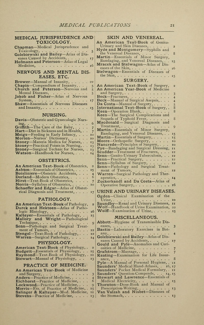 MEDICAL PUBLICATIONS MEDICAL JURISPRUDENCE AND TOXICOLOGY. Chapman—Medical Jurisprudence and Toxicology, 5 Golebiewski and Bailey—Atlas of Dis- eases Caused by Accidents, 17 Hofmann and Peterson—Atlas of Legal Medicine, 16 NERVOUS AND MENTAL DIS- EASES, ETC. Brower—Manual of Insanity, 22 Chapin—Compendium of Insanity, ... 5 Church and Peterson—Nervous and 5 Mental Diseases, 5 Jakob and Fisher—Atlas of Nervous System, 17 Shaw—Essentials of Nervous Diseases and Insanity, 15 NURSING. Davis—Obstetric and Gynecologic Nurs- ing, 6 Griffith—The Care of the Baby, .... 7 Hart—Diet in Sickness and in Health, . . 7 Meigs—Feeding in Early Infancy, ... 10 Morten—Nurses' Dictionary, 10 Stoney—Materia Medica for Nurses, . . 13 Stoney—Practical Points in Nursing, . . 13 Stoney—Surgical Technic for Nurses, . 13 Watson—Handbook for Nurses, .... 14 OBSTETRICS. An American Text-Book of Obstetrics, 2 Ashton—Essentials of Obstetrics, . Boisliniere—Obstetric Accidents Dorland—Modern Obstetrics, , Hirst—Text-Book of Obstetrics, Norris—Syllabus of Obstetrics, . , Schaeffer and Edgar—Atlas of Obstet rical Diagnosis and Treatment, . . . PATHOLOGY. An American Text-Book of Pathology, 2 Durck and Hektoen—Atlas of Patho- logic Histology, 16 Kalteyer—Essentials of Pathology, . . 15 Mallory and 'Wright —Pathological Technique, 9 Senn—Pathology, and Surgical Treat- ment of Tumors, 12 Stengel—Text-Book of Pathology, ... 12 Warren—Surgical Pathology, 14 PHYSIOLOGY. American Text-Book of Physiology, . 2 Budgett—Essentials of Physiology, . . 15 Raymond—Text-Book of Physiology, . 11 Stewart—Manual of Physiology, . . 13 PRACTICE OF MEDICINE. An American Year-Book of Medicine and Surgery, 3 Anders—Practice of Medicine, 4 Eichhorst—Practice of Medicine, ... 6 Lockwood—Practice of Medicine, . . . 9 Morris—Ess. of Practice of Medicine, . 15 Salinger & Kalteyer—Mod. Medicine, n Stevens—Practice of Medicine, .... 13 SKIN AND VENEREAL. An American Text-Book of Genito- urinary and Skin Diseases, 2 Hyde and Montgomery—Syphilis and the Venereal Diseases, 8 Martin—Essentials of Minor Surgery, Bandaging, and Venereal Diseases, . . 15 Mracek and Stelwagon—Atlas of Dis- eases of the Skin, 16 Stelwagon—Essentials of Diseases of the Skin, 15 SURGERY. An American Text-Book of Surgery, 2 An American Year-Book of Medicine and Surgery, 3 Beck—Fractures, 4 Beck—Manual of Surgical Asepsis, ... 4 Da Costa—Manual of Surgery, 5 International Text-Book of Surgery, . 8 Keen—Operation Blank, 8 Keen—The Surgical Complications and Sequels of Typhoid Fever, 8 Macdonald — Surgical Diagnosis and Treatment, 9 Martin—Essentials of Minor Surgery, Bandaging, and Venereal Diseases, . . 15 Martin—Essentials of Surgery, 15 Moore—Orthopedic Surgery, 10 Nancrede—Principles of Surgery, . . . 10 Pye—Bandaging and Surgical Dressing, 11 Scudder—Treatment of Fractures, ... 12 Senn—Genito-Urinary Tuberculosis, . . 12 Senn—Practical Surgery, 12 Senn—Syllabus of Surgery, 12 Senn—Pathology and Surgical Treat- ment of Tumors, 12 Warren—Surgical Pathology and Ther- apeutics, 14 Zuckerkandl and Da Costa—Atlas of Operative Surgery, 16 URINE AND URINARY DISEASES. Ogden—Clinical Examination of the Urine, 10 Saundby—Renal and Urinary Diseases, 11 Wolf—Handbook of Urine Examination, 22 Wolff—Examination of Urine, 15 MISCELLANEOUS. Abbott—Hygiene of Transmissible Dis- eases, 3 Bastin—Laboratory Exercises in Bot- any, 4 Golebiewski and Bailey—Atlas of Dis- eases Caused by Accidents, 17 Gould and Pyle—Anomalies and Curi- osities of Medicine, 7 Grafstrom—Massage, 7 Keating—Examination for Life Insur- ance, 8 Pyle—A Manual of Personal Hygiene, . 11 Saunders' Medical Hand-Atlases, . 16, 17 Saunders' Pocket Medical Formulary, . 11 Saunders' Question-Compends, . . 14, 15 Stewart and Lawrence—Essentials of Medical Electricity, . . 15 Thornton—Dose-Book and Manual of Prescription-Writing, 13 Van Valzah and Nisbet—Diseases of the Stomach, 13