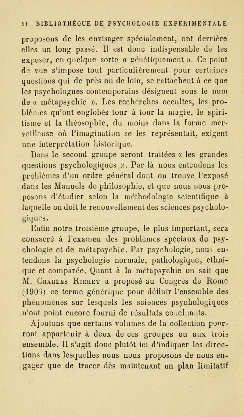 proposons de les envisager spécialement, ont derrière elles un long passé. Il est donc indispensable de les exposer, en quelque sorte a génétiquement ». Ce point de vue s'impose tout particulièrement pour certaines questions qui de près ou de loin, se rattachent à ce que les psychologues contemporains désignent sous le nom de (( mélapsychie ». Les recherches occultes, les pro- blènjes qu'ont englobés tour à tour la magie, le spiri- tisme et la théosophie, du moins dans la forme mer- veilleuse où l'imagination se les représentait, exigent une interprétation historique. Dans le second groupe seront traitées « les grandes questions psychologiques ». Par là nous entendons les problèmes d'un ordre général dont on trouve l'exposé dans les Manuels de philosophie, et que nous nous pro- posons d'étudier selon la méthodologie scientifique à laquelle on doit le renouvellement des sciences psycholo- giques. Enfin notre troisième groupe, le plus important, sera consacré à l'examen des problèmes spéciaux de psy- chologie et de métapsychie. Par psychologie, nous en- tendons la psychologie normale, pathologique, ethni- que et comparée. Quant à la métapsychie on sait que M. Charles Richet a proposé au Congrès de Rome (1901) ce terme générique pour définir l'ensemble des phénomènes sur lesquels les sciences psychologiques n'ont point encore fourni de résultats co.ichiauts. Ajoutons que certains volumes de la collection poi^r- ront appartenir à deux de ces groupes ou aux trois ensemble. Il s'agit donc plutôt ici d'indiquer les direc- tions dans lesquelles nous nous proposons de nous en- gager que de tracer dès maintenant un plan limitatif