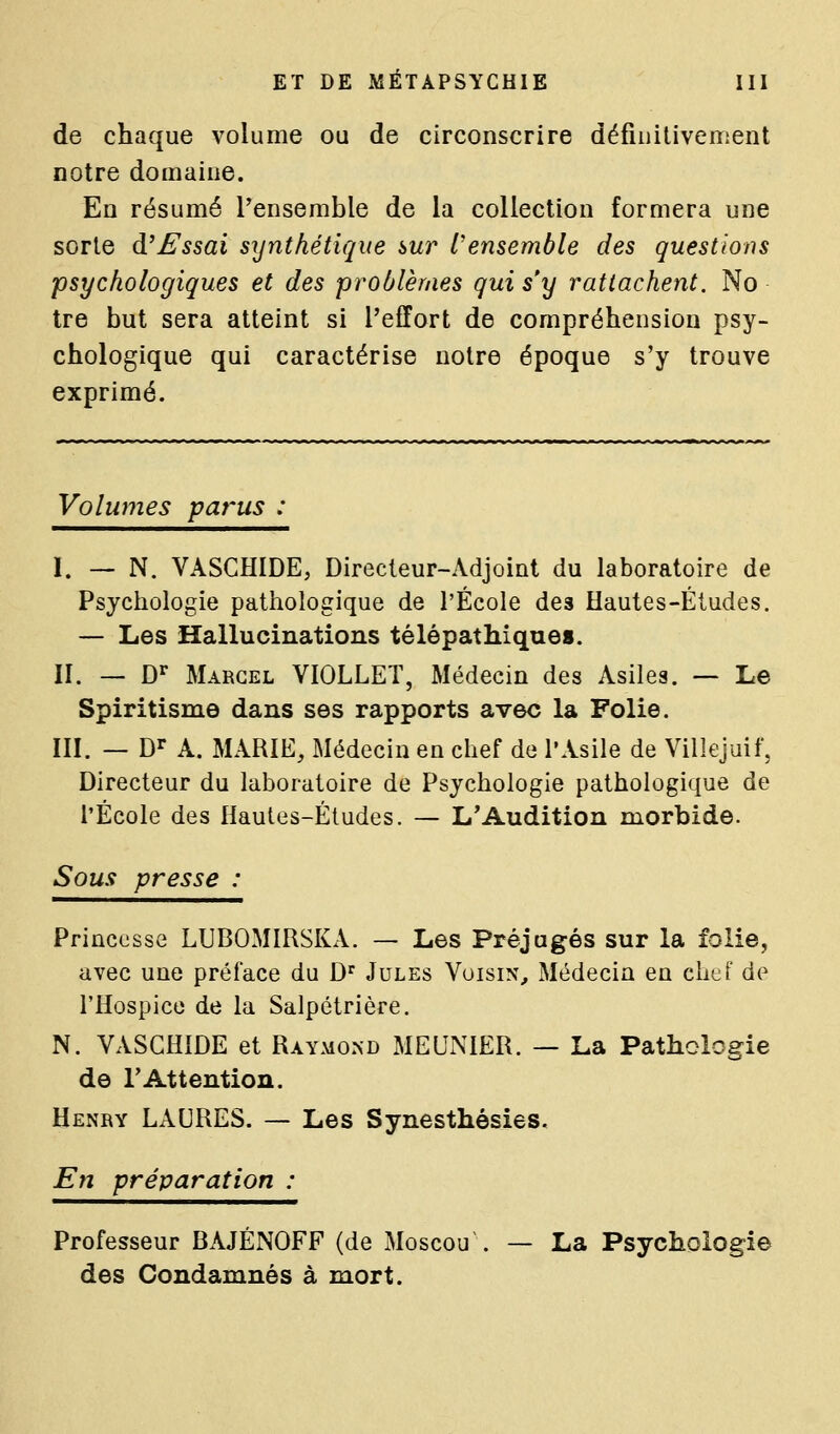 de chaque volume ou de circonscrire défiiiitivement notre domaine. En résumé l'ensemble de la collection formera une sorte d'Essai synthétique sur l'ensemble des questions psychologiques et des problèmes qui s'y rattachent. No tre but sera atteint si l'effort de compréhension psy- chologique qui caractérise notre époque s'y trouve exprimé. Volumes parus : I. — N. VASCHIDE, Directeur-Adjoint du laboratoire de Psychologie pathologique de l'École des Hautes-Études. — Les Hallucinations télépathique». II. — D'^ Marcel VIOLLET, Médecin des Asiles. — Le Spiritisme dans ses rapports avec la Folie. III. — D^ A. MARIE, Médecin en chef de l'Asile de Villejuif, Directeur du laboratoire de Psychologie pathologique de l'École des Hautes-Études. — L'Audition morbide. Sous presse : Princesse LUBOMIRSKA. — Les Préjugés sur la folie, avec une préface du D' Jules Voisin, Médecin en chef de l'Hospice de la Salpétrière. N. VASGHÎDE et Raymond MEUNIER. — La Pathologie de l'Attention. Henry LAURES. — Les Synesthésies. En préparation : Professeur BAJÉNOFF (de Moscou . — La Psychologie des Condamnés à mort.