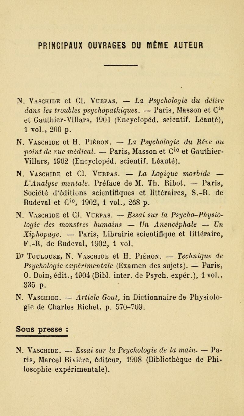 PRINCIPAUX OUVRAGES DU MÊME AUTEUR N. Vasghide et Cl. Vurpas. — La Psychologie du délire dans les troubles psychopathiques. — Paris, Masson et G'® et Gauthier-Villars, 1901 (Encyclopéd. scientif. Léauté), 1 vol., 200 p. N. Vasghide et H. Piéron. — La Psychologie du Rêve au point de vue médical. — Paris, Masson et G*® et Gauthier- Villars, 1902 (Encyclopéd. scientif. Léauté). N. Vasghide et Gl. Vurpas. — La Logique morbide — L'Analyse mentale. Préface de M. Th. Ribot. — Paris, Société d'éditions scientifiques et littéraires, S.-R. de Rudeval et G^S 1902, 1 vol., 268 p. N. Vasghide et Gl. Vurpas. — Essai sur la Psycho-Physio- logie des monstres humains — Un Anencéphale — Un Xiphopage. — Paris, Librairie scientifique et littéraire, F.-R. de Rudeval, 1902, 1 vol. Dr Toulouse, N. Vasghide et H. Piéron. — Technique de Psychologie expérimentale (Examen des sujets). — Paris, 0. Doin, édit., 1904 (Bibl. inter. de Psych. expér.), 1 vol., 335 p. N. Vasghide. — Article Goût, in Dictionnaire de Physiolo- gie de Gharles Richet, p. 570-709. Sous presse : N. Vasghide. — Essai sur la Psychologie de la main. — Pa- ris, Marcel Rivière, éditeur, 1908 (Bibliothèque de Phi- losophie expérimentale).