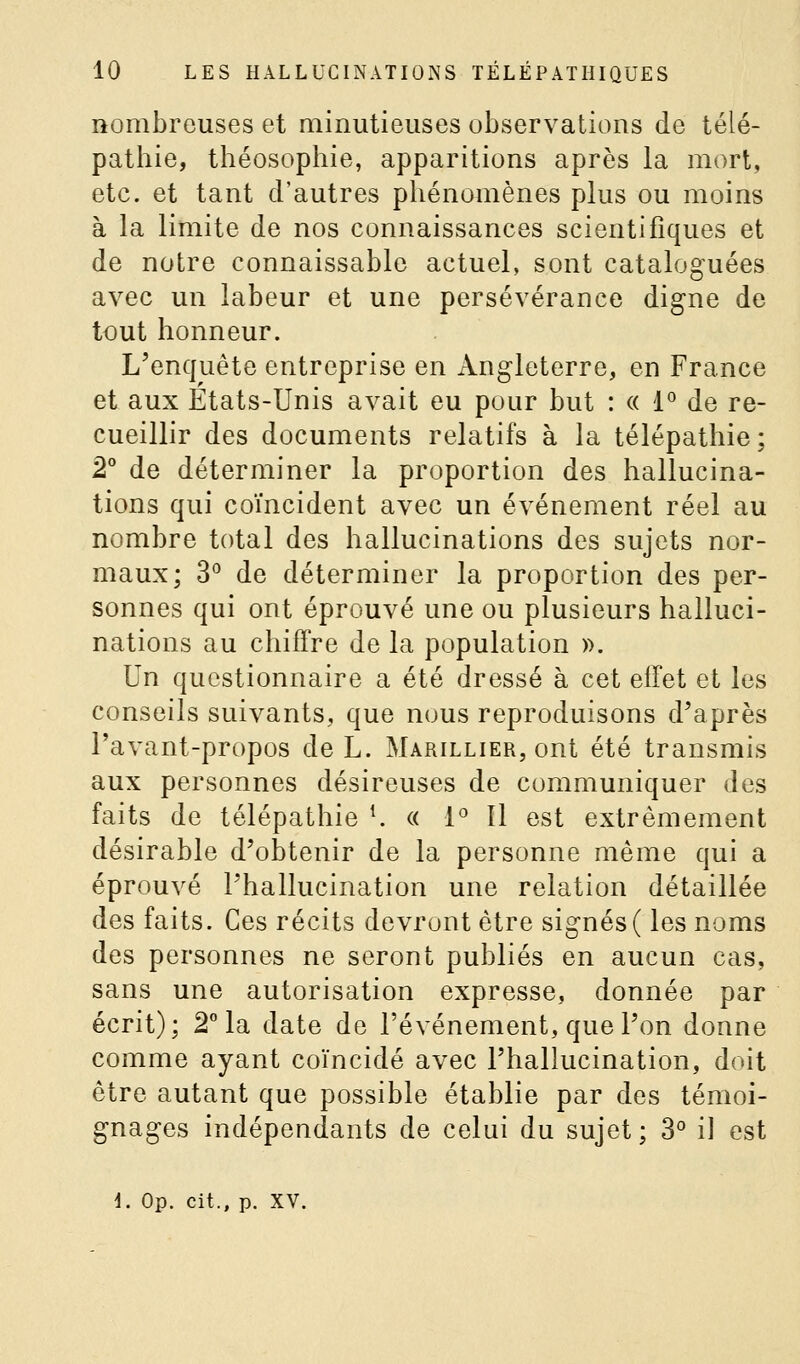 nombreuses et minutieuses observations de télé- pathie, théosophie, apparitions après la mort, etc. et tant d'autres phénomènes plus ou moins à la limite de nos connaissances scientifiques et de notre connaissable actuel, sont cataloguées avec un labeur et une persévérance digne de tout honneur. L'enquête entreprise en Angleterre, en France et aux États-Unis avait eu pour but : « 1° de re- cueillir des documents relatifs à la télépathie ; 2 de déterminer la proportion des hallucina- tions qui coïncident avec un événement réel au nombre total des hallucinations des sujets nor- maux; 3° de déterminer la proportion des per- sonnes qui ont éprouvé une ou plusieurs halluci- nations au chiffre de la population ». Un questionnaire a été dressé à cet effet et les conseils suivants, que nous reproduisons d'après Pavant-propos de L. Marillier, ont été transmis aux personnes désireuses de communiquer des faits de télépathie K « l'' 11 est extrêmement désirable d'obtenir de la personne même qui a éprouvé l'hallucination une relation détaillée des faits. Ces récits devront être signés ( les noms des personnes ne seront publiés en aucun cas, sans une autorisation expresse, donnée par écrit); 2° la date de l'événement, que l'on donne comme ayant coïncidé avec l'hallucination, doit être autant que possible établie par des témoi- gnages indépendants de celui du sujet ; 3° il est \. Op. cit., p. XV.