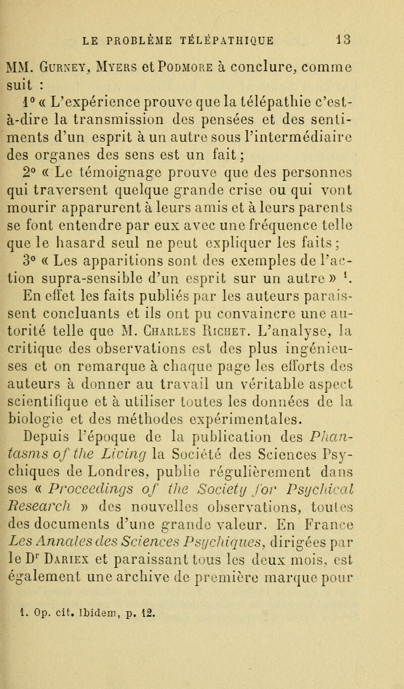 MM. GuRNEY, Myers etPoDMORE à conclure, comme suit : 1° c( L'expérience prouve que la télépathie c'est- à-dire la transmission des pensées et des senti- ments d'un esprit à un autre sous l'intermédiaire des organes des sens est un fait ; 2° « Le témoignage prouve que des personnes qui traversent quelque grande crise ou qui vont mourir apparurent à leurs amis et à leurs parents se font entendre par eux avec une fréquence telle que le hasard seul ne peut expliquer les faits; 3° « Les apparitions sont des exemples de l'ac- tion supra-sensible d'un esprit sur un autre » K En effet les faits publiés par les auteurs parais- sent concluants et ils ont pu convaincre une au- torité telle que M. Charles Richet. L'analyse, la critique des observations est des plus ingénieu- ses et on remarque à chaque page les efforts des auteurs à donner au travail un v^éritable aspect scientifique et à utiliser toutes les données de la biologie et des méthodes expérimentales. Depuis l'époque de la publication des Plian- tasms of the Living la Société des Sciences Psy- chiques de Londres, publie régulièrement dans ses « Proceedings of the Society for Psychical Besearch » des nouvelles observations, toutes des documents d'une grande valeur. En France Les Annales des Sciences Psychiques, dirigées par le D^ Dariex et paraissant tous les deux mois,, est également une archive de première marque pour l. Op. cit. Ibidem, p. 12.