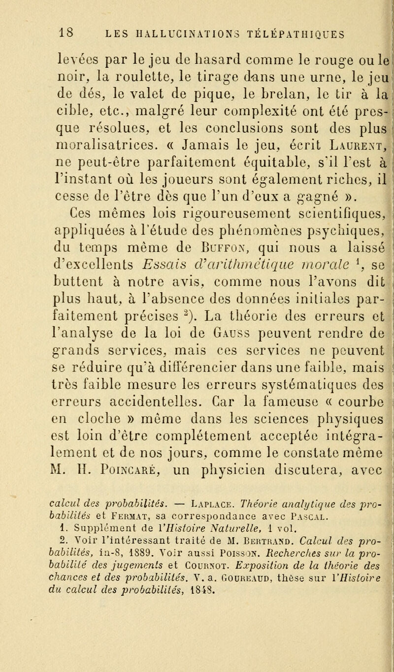 levées par le jeu de hasard comme le rouge ou le noir, la roulette, le tirage d'ans une urne, le jeu de dés, le valet de pique, le brelan, le tir à la cible, etc., malgré leur complexité ont été pres- que résolues, et les conclusions sont des plus moralisatrices. « Jamais le jeu, écrit Laurent, ne peut-être parfaitement équitable, s'il l'est à l'instant où les joueurs sont également riches, il cesse de l'être dès que l'un d'eux a gagné ». |j Ces mêmes lois rigoureusement scientifiques, appliquées à l'étude des phénomènes psychiques, du temps même de Buffon, qui nous a laissé d'excellents Essais cVarithmétique morale \ se buttent à notre avis, comme nous l'avons dit plus haut, à l'absence des données initiales par- faitement précises ^). La théorie des erreurs et l'analyse de la loi de Gauss peuvent rendre de , grands services, mais ces services ne peuvent se réduire qu'à différencier dans une faible, mais | très faible mesure les erreurs systématiques des 1 erreurs accidentelles. Car la fameuse « courbe en cloche » même dans les sciences physiques est loin d'être complètement acceptée intégra- ' lement et de nos jours, comme le constate même M. IL PoiNCARÉ, un physicien discutera, avec calcul des prohahilltés. — Laplace. Théorie analytique des jjro- hahllités et Fermât, sa correspondance avec Pascal. 1. Supplément de l'Histoire Naturelle, 1 vol. 2. Voir l'intéressant traité de M. Bertrand. Calcul des pro- babilités, iu-8, 1889. Voir aussi Poisson. Recherches sur la pro- babilité' des jugements et Cournot. Exposition de la théorie des chances et des probabilités, V. a. Goureaud, thèse sur l'Histoire du calcul des probabilités, 1848.