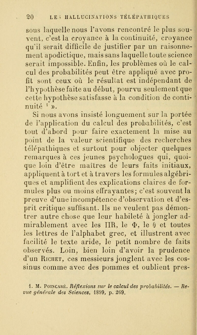 SOUS laquelle nous l'avons rencontré le plus sou- vent, c'est la croyance à la continuité, croyance qu'il serait difficile de justifier par un raisonne- ment apodictique, mais sans laquelle toute science serait impossible. Enfin, les problèmes où le cal- cul des probabilités peut être appliqué avec pro- fit sont ceux où le résuUat est indépendant de l'hypothèsefaite au début, pourvu seulement que cette hypothèse satisfasse à la condition de conti- nuité * ». Si nous avons insisté longuement sur la portée de l'application du calcul des probabilités, c'est tout d'abord pour faire exactement la mise au point de la valeur scientifique des recherches télépathiques et surtout pour objecter quelques remarques à ces jeunes psychologues qui, quoi- que luin d'être maîtres de leurs faits initiaux, appliquent à tort et à travers les formules algébri- ques et amplifient des explications claires de for- mules plus ou moins effrayantes; c'est souvent la preuve d'une incompétence d'observation et d'es- prit critique suffisant. Ils ne veulent pas démon- trer autre chose que leur habileté à jongler ad- mirablement avec les IIR, le $, le 0 et toutes les lettres de l'alphabet grec, et illustrent avec facilité le texte aride, le petit nombre de faits observés. Loin, bien loin d'avoir la prudence d'un RicHET, ces messieurs jonglent avec les cos- sinus comme avec des pommes et oublient pres- 1. M. PoLNCARÉ. Réflexions sur le calcul des probabilités. — Re- vue générale des Sciences, 1899, p. 269.