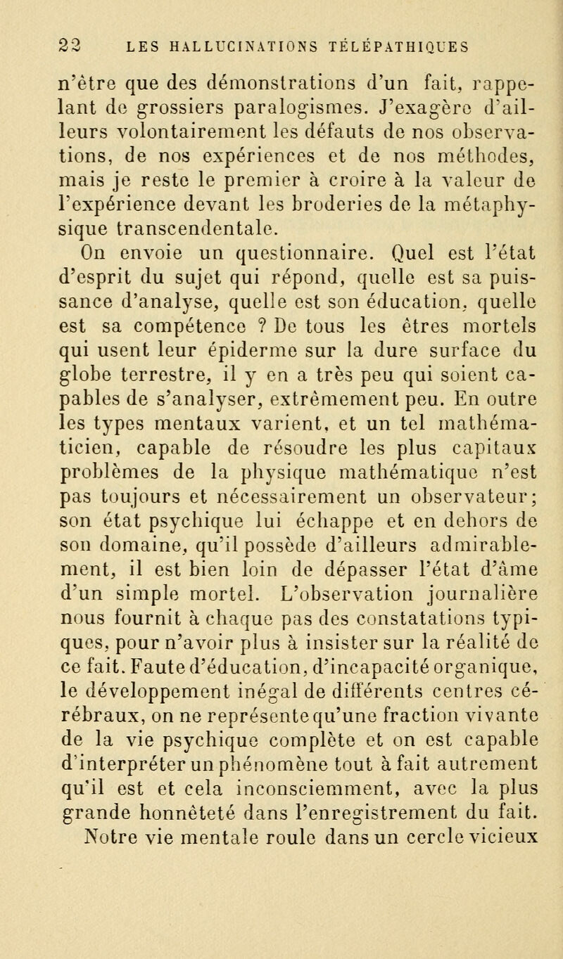 n'être que des démonstrations d'un fait, rappe- lant de grossiers paralog-isnies. J'exagère d'ail- leurs volontairement les défauts de nos observa- tions, de nos expériences et de nos méthodes, mais je reste le premier à croire à la valeur de l'expérience devant les broderies de la métaphy- sique transcendentale. On envoie un questionnaire. Quel est l'état d'esprit du sujet qui répond, quelle est sa puis- sance d'analyse, quelle est son éducation, quelle est sa compétence ? De tous les êtres mortels qui usent leur épidémie sur la dure surface du globe terrestre, il y en a très peu qui soient ca- pables de s'analyser, extrêmement peu. En outre les types mentaux varient, et un tel mathéma- ticien, capable de résoudre les plus capitaux problèmes de la physique mathématique n'est pas toujours et nécessairement un observateur; son état psychique lui échappe et en dehors de son domaine, qu'il possède d'ailleurs admirable- ment, il est bien loin de dépasser l'état d'âme d'un simple mortel. L'observation journalière nous fournit à chaque pas des constatations typi- ques, pour n'avoir plus à insister sur la réalité de ce fait. Faute d'éducation, d'incapacité organique, le développement inégal de différents centres cé- rébraux, on ne représente qu'une fraction vivante de la vie psychique complète et on est capable d'interpréter un phénomène tout à fait autrement qu'il est et cela inconsciemment, avec la plus grande honnêteté dans l'enregistrement du fait. Notre vie mentale roule dans un cercle vicieux