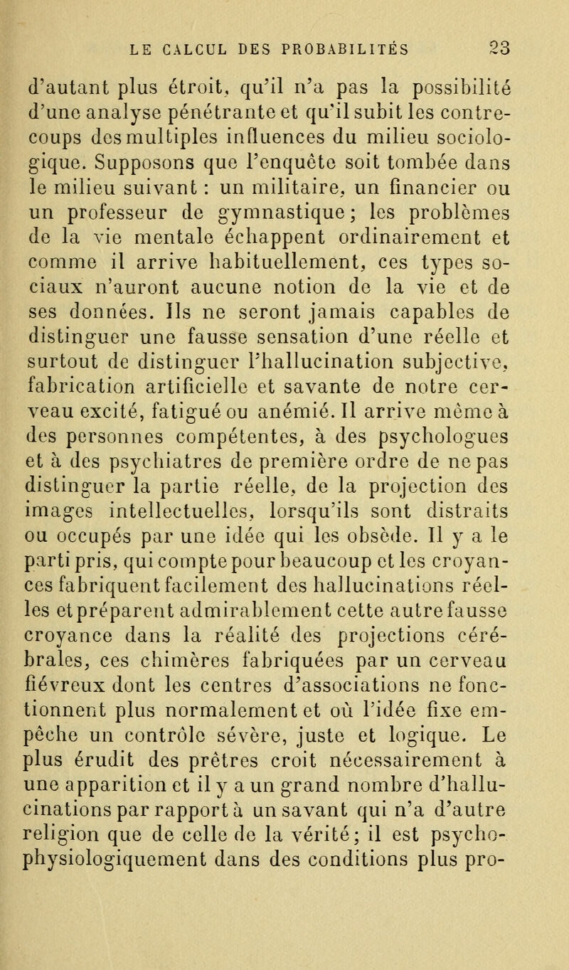 d'autant plus étroit, qu'il n'a pas la possibilité d'une analyse pénétrante et qu'il subit les contre- coups des multiples influences du milieu sociolo- gique. Supposons que l'enquête soit tombée dans le milieu suivant : un militaire, un financier ou un professeur de gymnastique; les problèmes de la vie mentale échappent ordinairement et comme il arrive habituellement, ces types so- ciaux n'auront aucune notion de la vie et de ses données. Ils ne seront jamais capables de distinguer une fausse sensation d'une réelle et surtout de distinguer l'hallucination subjective, fabrication artificielle et savante de notre cer- veau excité, fatigué ou anémié. Il arrive même à des personnes compétentes, à des psychologues et à des psychiatres de première ordre de ne pas distinguer la partie réelle, de la projection des images intellectuelles, lorsqu'ils sont distraits ou occupés par une idée qui les obsède. Il y a le parti pris, qui compte pour beaucoup et les croyan- ces fabriquent facilement des hallucinations réel- les et préparent admirablement cette autre fausse croyance dans la réalité des projections céré- brales, ces chimères fabriquées par un cerveau fiévreux dont les centres d'associations ne fonc- tionnent plus normalement et où l'idée fixe em- pêche un contrôle sévère, juste et logique. Le plus érudit des prêtres croit nécessairement à une apparition et il y a un grand nombre d'hallu- cinations par rapporta un savant qui n'a d'autre religion que de celle de la vérité; il est psycho- physiologiquement dans des conditions plus pro-