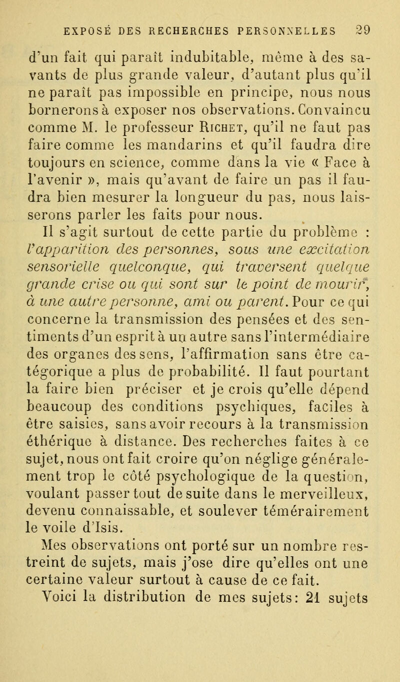 d'un fait qui paraît indubitable, même à des sa- vants de plus grande valeur, d'autant plus qu'il ne paraît pas impossible en principe, nous nous bornerons à exposer nos observations. Convaincu comme M. le professeur Richet, qu'il ne faut pas faire comme les mandarins et qu'il faudra dire toujours en science, comme dans la vie « Face à l'avenir », mais qu'avant de faire un pas il fau- dra bien mesurer la longueur du pas, nous lais- serons parler les faits pour nous. Il s'agit surtout de cette partie du problème : Vapparition des personnes^ sous une excitation sensorielle quelconque, qui traversent c/uelque grande crise ou c/ui sont sur le point de mourir, à une autre personne, ami ou parent. Pour ce qui concerne la transmission des pensées et des sen- timents d'un esprit à un autre sans l'intermédiaire des organes des sens, l'affirmation sans être ca- tégorique a plus de probabilité. Il faut pourtant la faire bien préciser et je crois qu'elle dépend beaucoup des conditions psychiques, faciles à être saisies, sans avoir recours à la transmission éthérique à distance. Des recherches faites à ce sujet, nous ont fait croire qu'on néglige générale- ment trop le côté psychologique de la question, voulant passer tout de suite dans le merveilleux, devenu connaissable, et soulever témérairement le voile d'Isis. Mes observations ont porté sur un nombre res- treint de sujets, mais j'ose dire qu'elles ont une certaine valeur surtout à cause de ce fait. Voici la distribution de mes sujets: 21 sujets