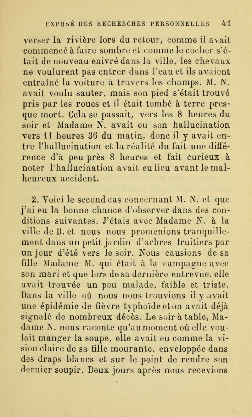 verser la rivière lors du retour, comme il avait commencé à faire sombre et comme le cocher s'é- tait de nouveau enivré dans la ville, les chevaux ne voulurent pas entrer dans l'eau et ils avaient entraîné la voiture à travers les champs. M. N. avait voulu sauter, mais son pied s'était trouvé pris par les roues et il était tombé à terre pres- que mort. Gela se passait, vers les 8 heures du soir et Madame N. avait eu son hallucination vers 11 heures 36 du matin, donc il y avait en- tre l'hallucination et la réalité du fait une diffé- rence d'à peu près 8 heures et fait curieux à noter l'hallucination avait eu lieu avant le mal- heureux accident. 2. Voici le second cas concernant M. N. et que j'ai eu la bonne chance d'observer dans des con- ditions suivantes. J'étais avec Madame N. à la ville de B. et nous nous promenions tranquille- ment dans un petit jardin d'arbres fruitiers par un jour d'été vers le soir. Nous causions de sa fille Madame M. qui était à la campagne avec son mari et que lors de sa dernière entrevue, elle avait trouvée un peu malade, faible et triste. Dans la ville où nous nous trouvions il y avait une épidémie de fièvre typhoïde et on avait déjà signalé de nombreux décès. Le soir à table. Ma- dame N. nous raconte qu'au moment où elle vou- lait manger la soupe, elle avait eu comme la vi- sion claire de sa fille mourante, enveloppée dans des draps blancs et sur le point de rendre son dernier soupir. Deux jours après nous recevions