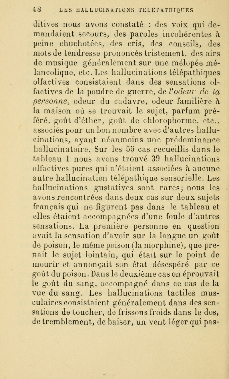 ditives nous avons constaté : des voix qui de- mandaient secours, des paroles incohérentes à peine chuchotées, des cris, des conseils, des mots de tendresse prononcés tristement, des airs de musique généralement sur une mélopée mé- lancolique, etc. Les hallucinations télépathiques olfactives consistaient dans des sensations ol- factives de la poudre de guerre, de Vodeur de la personne, odeur du cadavre, odeur familière à la maison où se trouvait le sujet, parfum pré- féré, goût d'éther, goût de chlorophorme, etc., associés pour un bon nombre avec d'autres hallu- cinations, ayant néanmoins une prédominance hallucinatoire. Sur les 55 cas recueillis dans le tableau I nous avons trouvé 39 hallucinations olfactives pures qui n'étaient associées à aucune autre hallucination télépathique sensorielle. Les hallucinations gustatives sont rares; nous les avons rencontrées dans deux cas sur deux sujets français qui ne figurent pas dans le tableau et elles étaient accompagnées d'une foule d'autres sensations. La première personne en question avait la sensation d'avoir sur la langue un goût de poison, le même poison (la morphine), que pre- nait le sujet lointain, qui était sur le point de mourir et annonçait son état désespéré par ce goût du poison. Dans le deuxième cas on éprouvait le goût du sang, accompagné dans ce cas de la vue du sang. Les hallucinations tactiles mus- culaires consistaient généralement dans des sen- sations de toucher, de frissons froids dans le dos, de tremblement, de baiser, un vent léger qui pas-