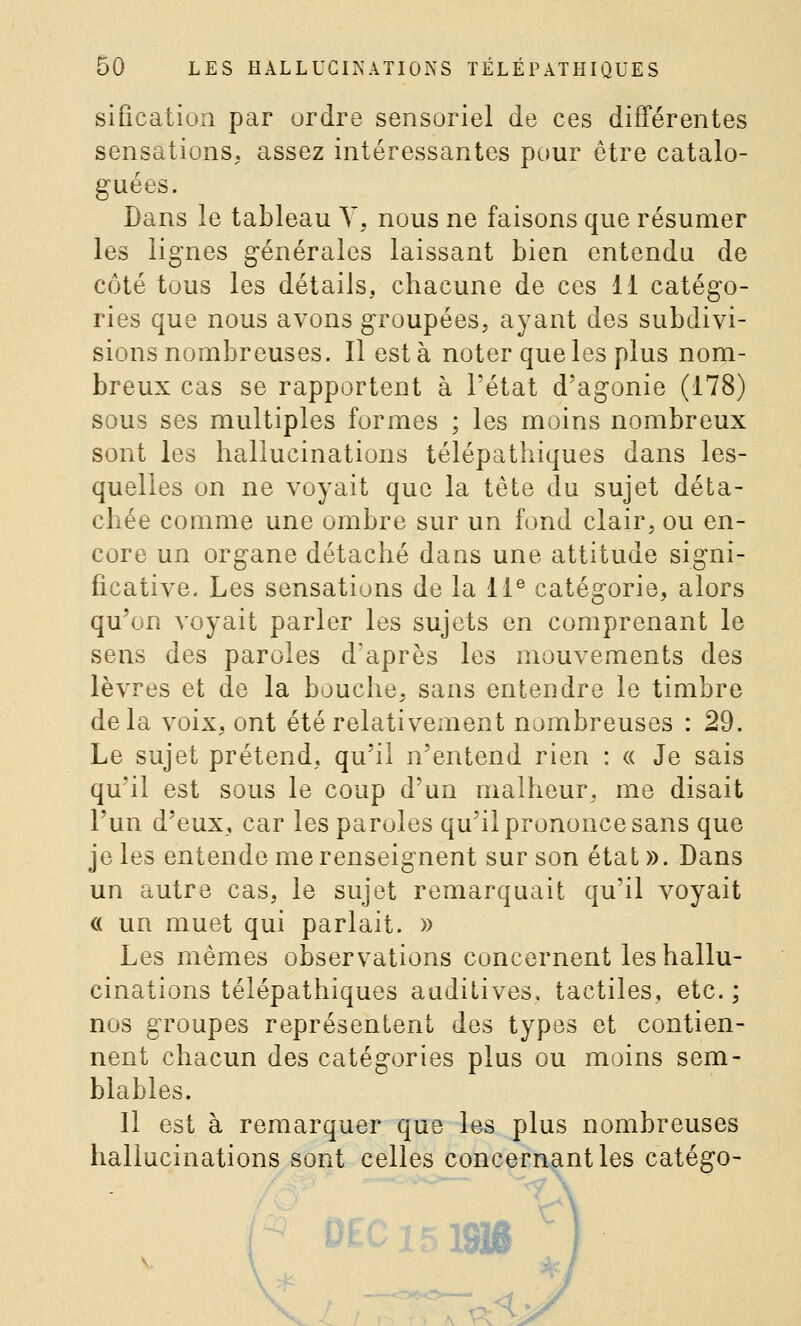 siûcation par ordre sensoriel de ces différentes sensations, assez intéressantes pour être catalo- guées. Dans le tableau Y, nous ne faisons que résumer les lignes générales laissant bien entendu de côté tous les détails, chacune de ces 11 catégo- ries que nous avons groupées, ayant des subdivi- sions nombreuses. Il esta noter que les plus nom- breux cas se rapportent à l'état d'agonie (178) sous ses multiples formes ; les moins nombreux sont les hallucinations télépathiques dans les- quelles on ne voyait que la tète du sujet déta- chée comme une ombre sur un fond clair, ou en- core un organe détaché dans une attitude signi- ficative. Les sensations de la 11® catégorie, alors qu'on voyait parler les sujets en comprenant le sens des paroles d'après les mouvements des lèvres et de la bouche, sans entendre le timbre delà voix, ont été relativement nombreuses : 29. Le sujet prétend, qu'il n'entend rien : « Je sais qu'il est sous le coup d'un malheur, me disait l'un d'eux, car les paroles qu'il prononce sans que je les entende me renseignent sur son état». Dans un autre cas, le sujet remarquait qu'il voyait c( un muet qui parlait. » Les mêmes observations concernent les hallu- cinations télépathiques auditives, tactiles, etc. ; nos groupes représentent des types et contien- nent chacun des catégories plus ou moins sem- blables. Il est à remarquer que les plus nombreuses hallucinations sont celles concernant les catégo-