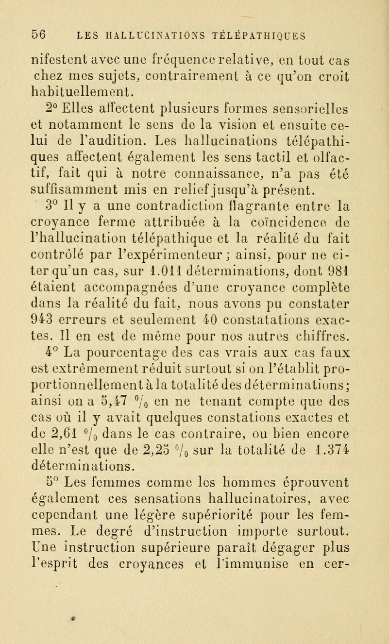 nifestent avec une fréquence relative, en tout cas chez mes sujets, contrairement à ce qu'on croit habituellement. 2° Elles affectent plusieurs formes sensorielles et notamment le sens de la vision et ensuite ce- lui de l'audition. Les hallucinations télépathi- ques affectent également les sens tactil et olfac- tif, fait qui à notre connaissance, n'a pas été suffisamment mis en relief jusqu'à présent. 3° Il y a une contradiction flagrante entre la croyance ferme attribuée à la coïncidence de l'hallucination télépathique et la réalité du fait contrôlé par l'expérimenteur ', ainsi, pour ne ci- ter qu'un cas, sur 1.011 déterminations, dont 981 étaient accompagnées d'une croyance complète dans la réalité du fait, nous avons pu constater 943 erreurs et seulement 40 constatations exac- tes. Il en est de même pour nos autres chiffres. 4° La pourcentage des cas vrais aux cas faux est extrêmement réduit surtout si on l'établit pro- portionnellement à la totalité des déterminations ; ainsi on a 5,47 ^/o en ne tenant compte que des cas où il y avait quelques constations exactes et de 2,61 Vo dans le cas contraire, ou bien encore elle n'est que de 2,23 Vo sur la totalité de 1.374 déterminations. 5° Les femmes comme les hommes éprouvent également ces sensations hallucinatoires, avec cependant une légère supériorité pour les fem- mes. Le degré d'instruction importe surtout. Une instruction supérieure paraît dégager plus l'esprit des croyances et Timmunise en cer-