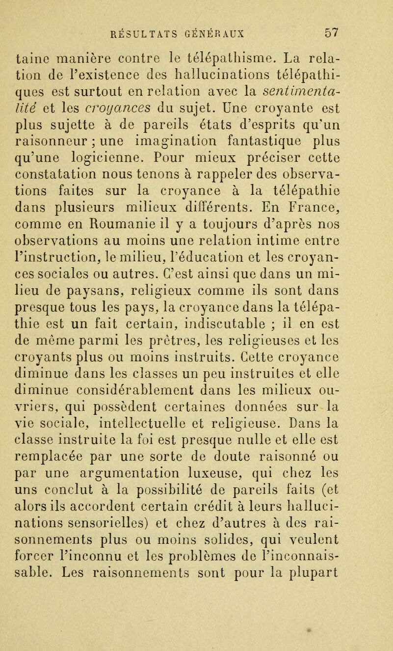 taine manière contre le télépathisme. La rela- tion de l'existence des hallucinations télépathi- ques est surtout en relation avec la sentimenta- lité et les croyances du sujet. Une croyante est plus sujette à de pareils états d'esprits qu'un raisonneur ; une imagination fantastique plus qu'une logicienne. Pour mieux préciser cette constatation nous tenons à rappeler des observa- tions faites sur la croyance à la télépathie dans plusieurs milieux différents. En France, comme en Roumanie il y a toujours d'après nos observations au moins une relation intime entre l'instruction^ le milieu, l'éducation et les croyan- ces sociales ou autres. C'est ainsi que dans un mi- lieu de paysans, religieux comme ils sont dans presque tous les pays, la croyance dans la télépa- thie est un fait certain, indiscutable ; il en est de même parmi les prêtres, les religieuses et les croyants plus ou moins instruits. Cette croyance diminue dans les classes un peu instruites et elle diminue considérablement dans les milieux ou- vriers, qui possèdent certaines données sur la vie sociale, intellectuelle et religieuse. Dans la classe instruite la foi est presque nulle et elle est remplacée par une sorte de doute raisonné ou par une argumentation luxeuse, qui chez les uns conclut à la possibilité de pareils faits (et alors ils accordent certain crédit à leurs halluci- nations sensorielles) et chez d'autres à des rai- sonnements plus ou moins solides, qui veulent forcer l'inconnu et les problèmes de l'inconnais- sable. Les raisonnements sont pour la plupart