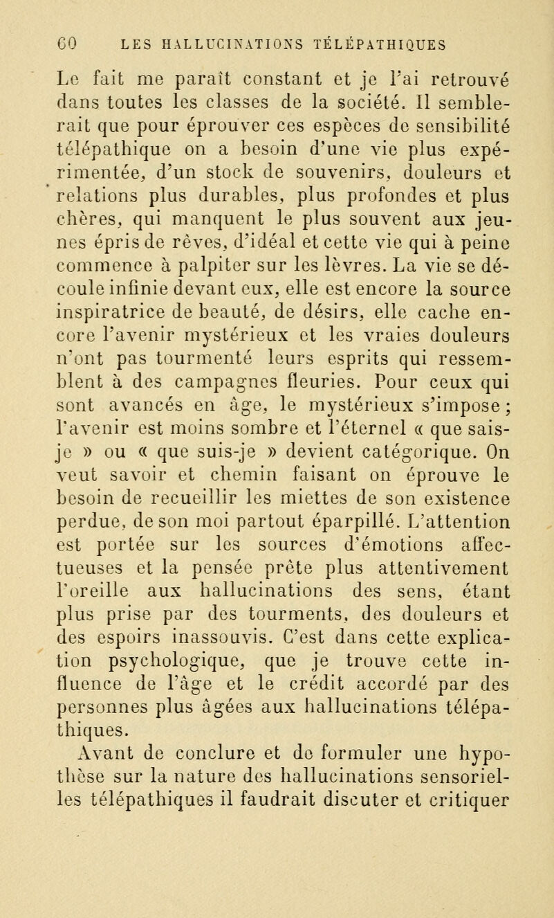 Le fait me paraît constant et je l'ai retrouvé dans toutes les classes de la société. Il semble- rait que pour éprouver ces espèces de sensibilité télépathique on a besoin d'une vie plus expé- rimentée, d'un stock de souvenirs, douleurs et relations plus durables, plus profondes et plus chères, qui manquent le plus souvent aux jeu- nes épris de rêves, d'idéal et cette vie qui à peine commence à palpiter sur les lèvres. La vie se dé- coule infinie devant eux, elle est encore la source inspiratrice de beauté, de désirs, elle cache en- core l'avenir mystérieux et les vraies douleurs n'ont pas tourmenté leurs esprits qui ressem- blent à des campag'nes fleuries. Pour ceux qui sont avancés en âge, le mystérieux s'impose ; l'avenir est moins sombre et l'éternel « que sais- je » ou « que suis-je » devient catégorique. On veut savoir et chemin faisant on éprouve le besoin de recueillir les miettes de son existence perdue, de son moi partout éparpillé. L'attention est portée sur les sources d'émotions affec- tueuses et la pensée prête plus attentivement l'oreille aux hallucinations des sens, étant plus prise par des tourments, des douleurs et des espoirs inassouvis. C'est dans cette explica- tion psychologique, que je trouve cette in- fluence de l'âge et le crédit accordé par des personnes plus âgées aux hallucinations télépa- thiques. Avant de conclure et do formuler une hypo- thèse sur la nature des hallucinations sensoriel- les télépathiques il faudrait discuter et critiquer