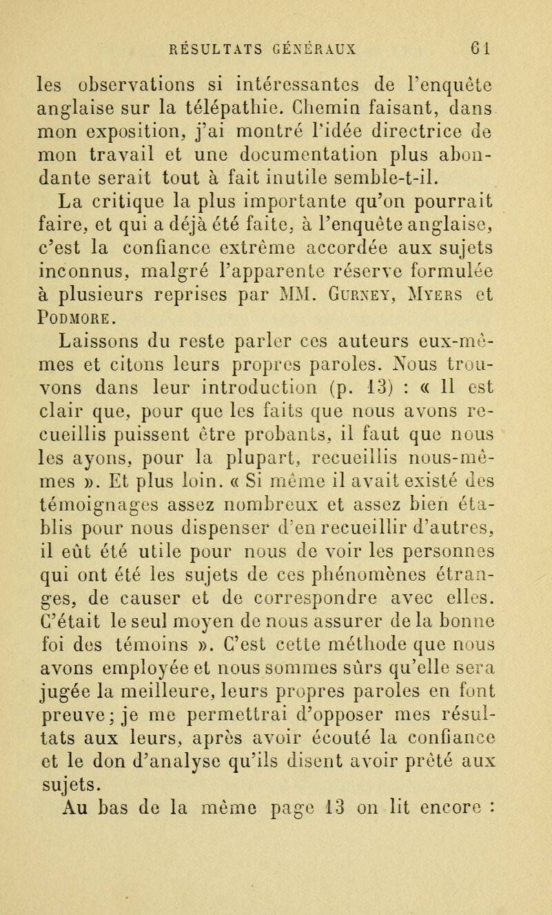 les observations si intéressantes de l'enquête anglaise sur la télépathie. Chemin faisant, dans mon exposition, j'ai montré l'idée directrice de mon travail et une documentation plus abon- dante serait tout à fait inutile semble-t-il. La critique la plus importante qu'on pourrait faire, et qui a déjà été faite, à l'enquête anglaise, c'est la confiance extrême accordée aux sujets inconnus, malgré l'apparente réserve formulée à plusieurs reprises par MM. Gurney, Myers et PODMORE. Laissons du reste parler ces auteurs eux-mê- mes et citons leurs propres paroles. JXous trou- vons dans leur introduction (p. 13) : « 11 est clair que, pour que les faits que nous avons re- cueillis puissent être probants, il faut que nous les ayons, pour la plupart, recueillis nous-mê- mes ». Et plus loin. « Si même il avait existé des témoignages assez nombreux et assez bien éta- blis pour nous dispenser d'en recueillir d'autres, il eût été utile pour nous de voir les personnes qui ont été les sujets de ces phénomènes étran- ges, de causer et de correspondre avec elles. C'était le seul moyen de nous assurer de la bonne foi des témoins ». C'est cette méthode que nous avons employée et nous sommes sûrs qu'elle sera jugée la meilleure, leurs propres paroles en font preuve; je me permettrai d'opposer mes résul- tats aux leurs, après avoir écouté la confiance et le don d'analyse qu'ils disent avoir prêté aux sujets. Au bas de la même page 13 on lit encore :