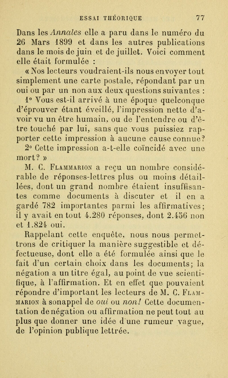 Dans les Annales elle a paru clans le numéro du 26 Mars 1899 et dans les autres publications dans le mois de juin et de juillet. Voici comment elle était formulée : « Nos lecteurs voudraient-ils nous envoyer tout simplement une carte postale, répondant par un oui ou par un non aux deux questions suivantes : 1 Vous est-il arrivé à une époque quelconque d'éprouver étant éveillé, l'impression nette d'a- voir vu un être humain, ou de l'entendre ou d'ê- tre touché par lui, sans que vous puissiez rap- porter cette impression à aucune cause connue? 2° Cette impression a-t-elle coïncidé avec une mort? » M. C. Flammarion a reçu un nombre considé- rable de réponses-lettres plus ou moins détail- lées, dont un grand nombre étaient insuffisan- tes comme documents à discuter et il en a gardé 782 importantes parmi les affirmatives; il y avait en tout 4.280 réponses, dont 2.4o6 non et 1.82i oui. Rappelant cette enquête, nous nous permet- trons de critiquer la manière suggestible et dé- fectueuse, dont elle a été formulée ainsi que le fait d'un certain choix dans les documents; la négation a un titre égal, au point de vue scienti- fique, à l'affirmation. Et en effet que pouvaient répondre d'important les lecteurs de M. C. Flam- marion à sonappel de oui ou nojil Cette documen- tation dénégation ou affirmation ne peut tout au plus que donner une idée d une rumeur vague, de l'opinion publique lettrée.