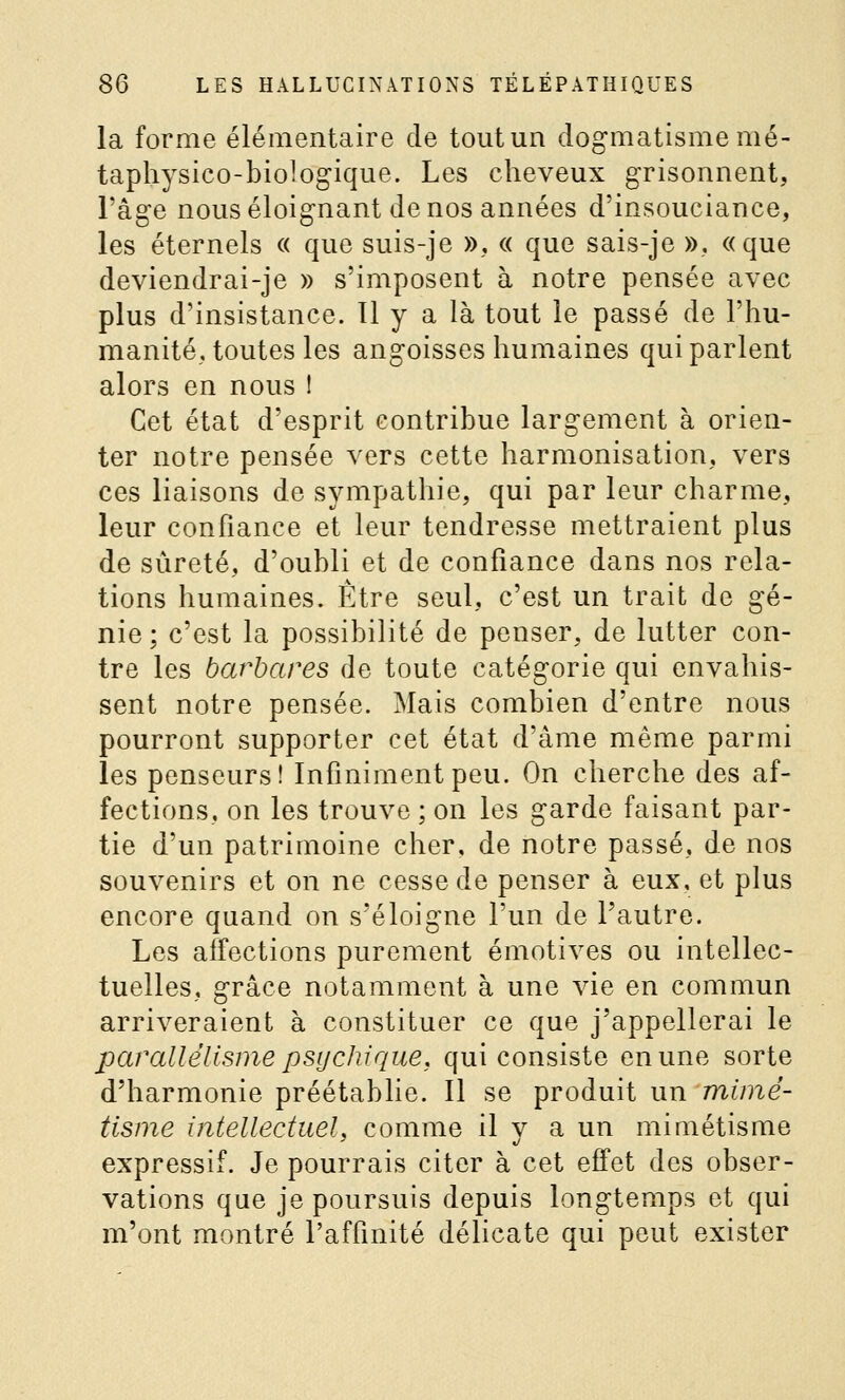 la forme élémentaire de tout un dogmatisme mé- taphysico-biologique. Les cheveux grisonnent, l'âge nous éloignant de nos années d'insouciance, les éternels « que suis-je », « que sais-je », «que deviendrai-je » s'imposent à notre pensée avec plus d'insistance. 11 y a là tout le passé de l'hu- manité, toutes les angoisses humaines qui parlent alors en nous 1 Cet état d'esprit contribue largement à orien- ter notre pensée vers cette harmonisation, vers ces liaisons de sympathie, qui par leur charme, leur confiance et leur tendresse mettraient plus de sûreté, d'oubli et de confiance dans nos rela- tions humaines. Être seul, c'est un trait de gé- nie; c'est la possibilité de penser, de lutter con- tre les barbares de toute catégorie qui envahis- sent notre pensée. Mais combien d'entre nous pourront supporter cet état d'âme même parmi les penseurs! Infiniment peu. On cherche des af- fections, on les trouve ; on les garde faisant par- tie d'un patrimoine cher, de notre passé, de nos souvenirs et on ne cesse de penser à eux, et plus encore quand on s'éloigne l'un de l'autre. Les affections purement émotives ou intellec- tuelles, grâce notamment à une vie en commun arriveraient à constituer ce que j'appellerai le parallélisme psijchique, qui consiste en une sorte d'harmonie préétablie. Il se produit un mimé- tisme intellectueL comme il v a un mimétisme expressif. Je pourrais citer à cet effet des obser- vations que je poursuis depuis longtemps et qui m'ont montré l'affinité délicate qui peut exister