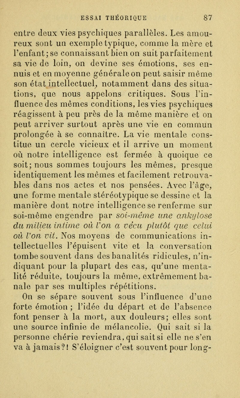 entre deux vies psychiques parallèles. Les amou- reux sont un exemple typique, comme la mère et l'enfant ; se connaissant bien on suit parfaitement sa vie de loin, on devine ses émotions, ses en- nuis et en moyenne générale on peut saisir même son état intellectuel,, notamment dans des situa- tions, que nous appelons critiques. Sous l'in- fluence des mêmes conditions, les vies psychiques réag-issent à peu près de la même manière et on peut arriver surtout après une vie en commun prolongée à se connaître. La vie mentale cons- titue un cercle vicieux et il arrive un moment où notre intelligence est fermée à quoique ce soit; nous sommes toujours les mêmes, presque identiquement les mêmes et facilement retrouva- bles dans nos actes et nos pensées. Avec l'âge, une forme mentale stéréotypique se dessine et la manière dont notre intelligence se renferme sur soi-même engendre par soi-même une ankylose du milieu intime où Von a vécu plutôt que celui où Von vit. Nos moyens de communications in- tellectuelles l'épuisent vite et la conversation tombe souvent dans des banalités ridicules, n'in- diquant pour la plupart des cas, qu'une menta- lité réduite, toujours la même, extrêmement ba- nale par ses multiples répétitions. On se sépare souvent sous l'influence d'une forte émotion ; l'idée du départ et de l'absence font penser à la mort, aux douleurs; elles sont une source infinie de mélancolie. Qui sait si la personne chérie reviendra, qui sait si elle ne s'en va à jamais?! S'éloigner c'est souvent pour long-