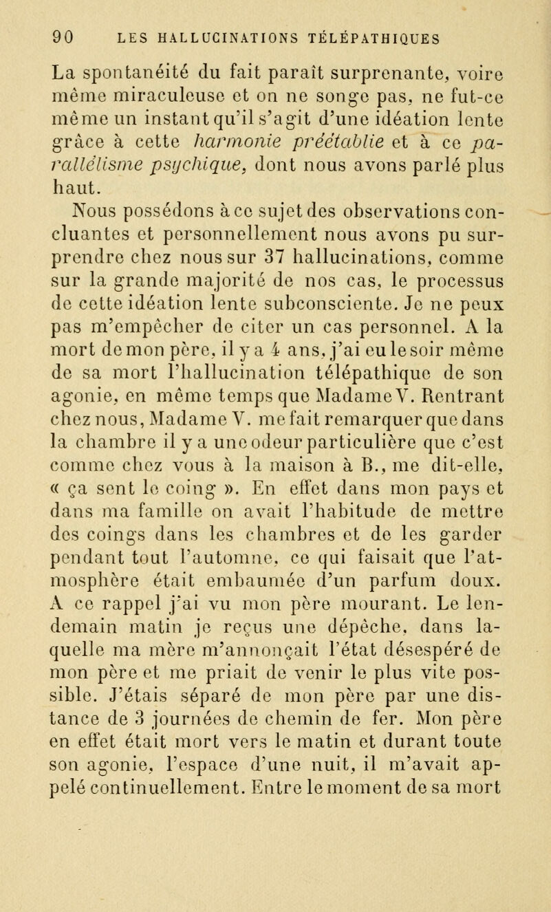 La spontanéité du fait paraît surprenante, voire même miraculeuse et on ne songe pas, ne fut-ce même un instant qu'il s'ag-it d'une idéation lente grâce à cette harmonie préétablie et à ce pa- rallélisme psychique, dont nous avons parlé plus haut. Nous possédons à ce sujet des observations con- cluantes et personnellement nous avons pu sur- prendre chez nous sur 37 hallucinations, comme sur la grande majorité de nos cas, le processus de cette idéation lente subconsciente. Je ne peux pas m'empêcher de citer un cas personnel. A la mort démon père, il y a 4 ans, j'ai eu le soir même de sa mort l'hallucination télépathique de son agonie, en même temps que MadameV. Rentrant chez nous, Madame V. me fait remarquer que dans la chambre il y a une odeur particulière que c'est comme chez vous à la maison à B., me dit-elle, « ça sent le coing ». En effet dans mon pays et dans ma famille on avait l'habitude de mettre des coings dans les chambres et de les garder pendant tout l'automne, ce qui faisait que l'at- mosphère était embaumée d un parfum doux. A ce rappel j'ai vu mon père mourant. Le len- demain matin je reçus une dépèche, dans la- quelle ma mère m'annonçait l'état désespéré de mon père et me priait de venir le plus vite pos- sible. J'étais séparé de mon père par une dis- tance de 3 journées de chemin de fer. Mon père en effet était mort vers le matin et durant toute son agonie, l'espace d'une nuit, il m'avait ap- pelé continuellement. Entre le moment de sa mort