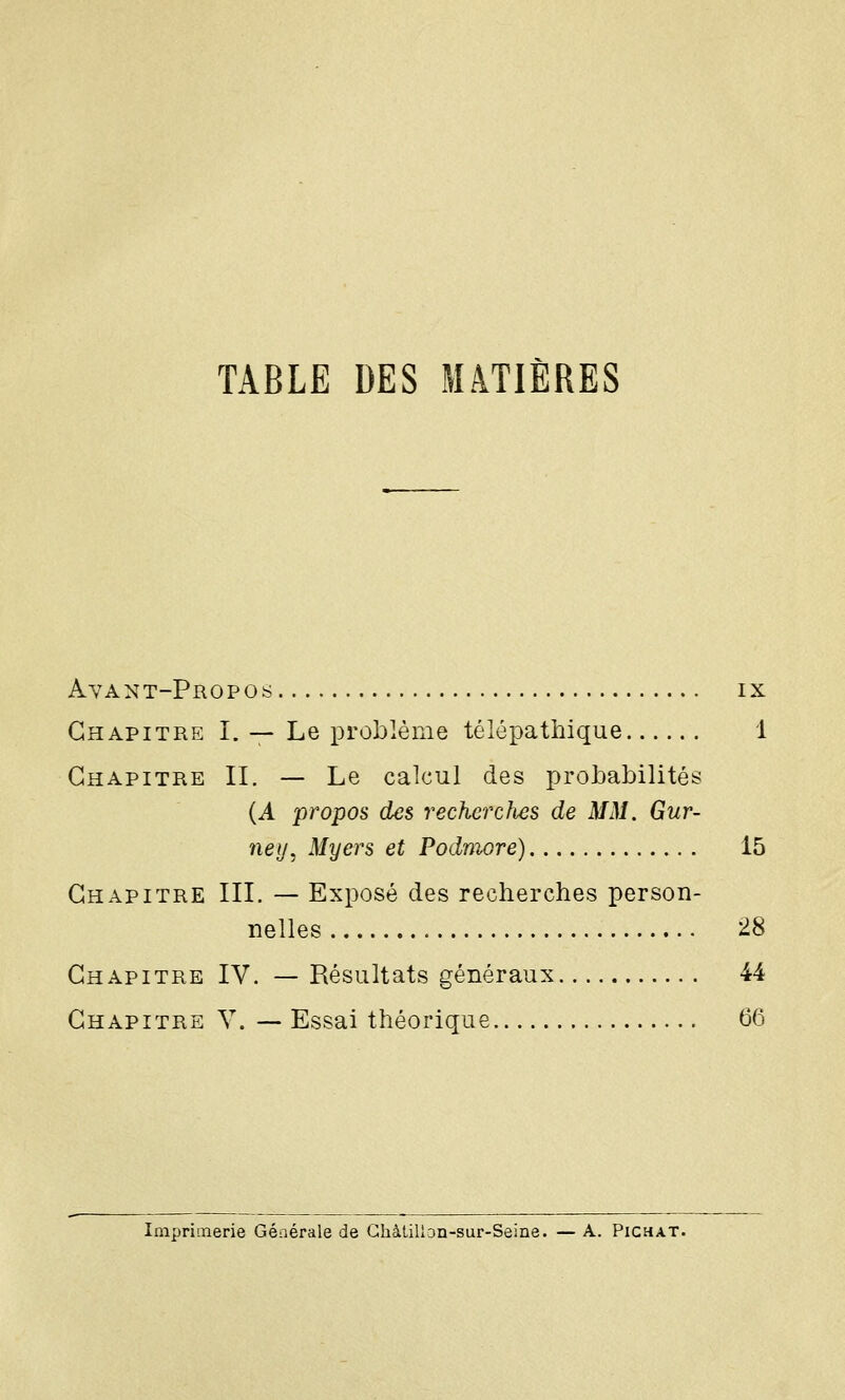 TABLE DES MATIÈRES Avant-Propos ix Chapitre I. — Le problème télépathique 1 Chapitre II. — Le calcul des probabilités (A propos des recherches de MM. Gur- neij, Myers et Podmore) 15 Chapitre III. — Exposé des recherches person- nelles 28 Chapitre IV. — Résultats généraux 44 Chapitre V. — Essai théorique 66 ImpriLTierie Générale de Ghàtillon-sur-Seine. — A. Pichat.